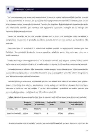 51
Prescrição nutricional
Os minerais quelados são importantes especialmente do ponto de vista da biodisponibilidade. Por isto, tratando
-se da suplementação de minerais, em que ocorre maior comprometimento na biodisponibilidade, pode ser um
alternativa para evitar competição intraluminal. Também não dependem do ácido clorídrico para absorção, sendo
uma interessante alternativa para indivíduos com hipocloridria e possuem a vantagem de não interagir com
nutrientes da dieta e medicamentos.
Dentre as limitações do uso dos minerais quelados está o custo. Por envolverem maior tecnologia e
complexidade no processo de produção, substâncias queladas tornam-se mais onerosas que substâncias não
queladas.
Outra limitação é a manipulação. A maioria dos minerais quelados são higroscópicos, retendo água com
facilidade. Na manipulação de cápsulas torna-se necessária a adição de agentes absorventes para evitar que o
mineral endureça.
O fator de correção também pode limitar o uso de minerais quelados, pois, em geral, aumenta muito o volume
da formulação, restringindo a utilização da forma farmacêutica cápsulas, devido ao número excessivo das mesmas.
O sabor dos minerais quelados pode ser também uma barreira para a utilização de formas farmacêuticas de uso
extemporâneo (pós), líquidos ou semissólidos de uso oral, pois, no geral, podem apresentar sabores desagradáveis
com percepção amarga, salgada e/ou metálica.
Em uma prescrição nutricional, a quantidade prescrita do mineral deve referir-se ao mineral puro quelado.
Logo, o farmacêutico deve calcular a quantidade do mineral quelado correspondente à dosagem do mineral puro,
utilizando o cálculo do fator de correção. O cálculo é feito dividindo a quantidade do mineral prescrito pela
concentração do produto e multiplicando por 100 conforme tabela 3.4.
Tabela 3.4 Cálculo da quantidade total por dose do insumo a partir do fator de correção de minerais quelados.
As quantidades de minerais quelados inseridas por dose posológica variará, portanto, de acordo com o teor do
Dosagem
prescrita
Teor do mine-
ral no insumo
Fator de cor-
reção
Cálculo Quantidade total por
dose do insumo
Cálcio (quelado) 100 mg 20% (1/5) 5 100 x 5 500 mg
Magnésio (quelado) 100 mg 25% (1/4) 4 100 x 4 400 mg
 