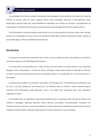 52
Prescrição nutricional
As quantidades de minerais quelados inseridas por dose posológica variará, portanto, de acordo com o teor do
mineral no insumo, além de outros aspectos físicos (como densidade aparente) e físico-químicos (como
higroscopia), estando então sob responsabilidade do laboratório tais cálculos de correção e procedimentos de
manipulação e o profissional nutricionista, responsável apenas pela dosagem do elemento (aspecto clínico).
Uma formulação de minerais quelados pode resultar em um volume grande de cápsulas, sendo mais indicado,
portanto na manipulação de outras formas farmacêuticas sólidas (pós), líquidas (suspensão, solução, xarope) ou
semissólidas (géis), conforme viabilidade farmacotécnica.
Receituário
O receituário do profissional nutricionista deve conter o nome e dados da clínica e do profissional, incluindo o
número de registro no Conselho Regional de Nutrição.
O A receita deve ser preenchida com a data; fórmula, que deve conter os insumos ativos e suas respectivas
dosagens, forma farmacêutica e número de doses; posologia; tempo determinado de utilização da fórmula;
carimbo e assinatura do profissional conforme apresentado na figura 3.2. A grafia deve ser a mais clara possível e a
letra legível.
O paciente deve também ser orientado a não repetir a formulação sem o consentimento do profissional, uma
vez que o uso não indicado de uma fórmula por um indivíduo sadio ou enfermo, mesmo contendo apenas
nutrientes e/ou fitoterápicos, pode apresentar riscos à sua saúde. Esta informação deve estar claramente
registrada na receita.
A formulação deve ser explicada ao paciente pessoalmente pelo nutricionista sobre aspectos de eficácia (uso
indicado e posologia), segurança (possíveis efeitos adversos, precauções, contraindicações, interações com
medicamentos e/ou alimentos, riscos de toxicidade em caso de sobre dose) e qualidade (armazenamento, prazo de
validade), estando também à farmácia responsável por orientar o paciente em caso de dúvidas.
 