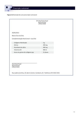 53
Prescrição nutricional
Figura 3.2 Exemplo de uma prescrição nutricional
Drª Ana Paula Pujol
Nutricionista
CRN10 XXXX
26/05/2012
Maria Clara da Silva
Complementação Nutricional—Uso Oral
__________________________________
Ana Paula Pujol
Nutricionista
CRN10 XXXX
Rua Ladeira da Silva, 35, Bairro Centro. Camboriú, SC. Telefones (47) 5555 5555
Colágeno Hidrolisado 2 g
Glicina 200 mg
Ascorbato de cálcio 300 mg
Vitamina D3 400 UI
Aviar em gomas de colágeno qsp 15 doses
 