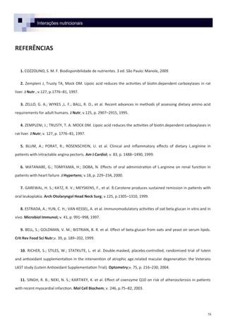 58
Interações nutricionais
REFERÊNCIAS
1. COZZOLINO, S. M. F. Biodisponibilidade de nutrientes. 3 ed. São Paulo: Manole, 2009
2. Zempleni J, Trusty TA, Mock DM. Lipoic acid reduces the activities of biotin.dependent carboxylases in rat
liver. J Nutr , v.127, p.1776–81, 1997.
3. ZELLO, G. A.; WYKES ,L. F.; BALL, R. O., et al. Recent advances in methods of assessing dietary amino acid
requirements for adult humans. J Nutr; v.125, p. 2907–2915, 1995.
4. ZEMPLENI, J.; TRUSTY, T. A. MOCK DM. Lipoic acid reduces the activities of biotin.dependent carboxylases in
rat liver. J Nutr; v. 127, p. 1776–81, 1997.
5. BLUM, A.; PORAT, R.; ROSENSCHEIN, U. et al. Clinical and inflammatory effects of dietary L.arginine in
patients with intractable angina pectoris. Am J Cardiol; v. 83, p. 1488–1490, 1999.
6. WATANABE, G.; TOMIYAMA, H.; DOBA, N. Effects of oral administration of L.arginine on renal function in
patients with heart failure. J Hypertens; v.18, p. 229–234, 2000.
7. GAREWAL, H. S.; KATZ, R. V.; MEYSKENS, F., et al. ß.Carotene produces sustained remission in patients with
oral leukoplakia. Arch Otolaryngol Head Neck Surg; v.125, p.1305–1310, 1999.
8. ESTRADA, A.; YUN, C. H.; VAN KESSEL, A. et al. Immunomodulatory activities of oat beta.glucan in vitro and in
vivo. Microbiol Immunol; v. 41, p. 991–998, 1997.
9. BELL, S.; GOLDMAN, V. M.; BISTRIAN, B. R. et al. Effect of beta.glucan from oats and yeast on serum lipids.
Crit Rev Food Sci Nutr;v. 39, p. 189–202, 1999.
10. RICHER, S.; STILES, W.; STATKUTE, L. et al. Double.masked, placebo.controlled, randomized trial of lutein
and antioxidant supplementation in the intervention of atrophic age.related macular degeneration: the Veterans
LAST study (Lutein Antioxidant Supplementation Trial). Optometry;v. 75, p. 216–230, 2004.
11. SINGH, R. B.; NEKI, N. S.; KARTIKEY, K. et al. Effect of coenzyme Q10 on risk of atherosclerosis in patients
with recent myocardial infarction. Mol Cell Biochem; v. 246, p.75–82, 2003.
 