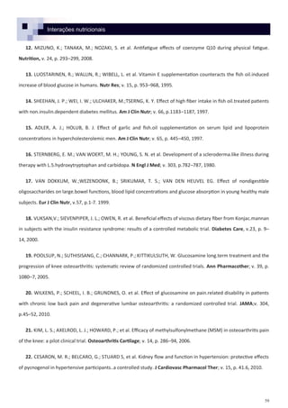 59
Interações nutricionais
12. MIZUNO, K.; TANAKA, M.; NOZAKI, S. et al. Antifatigue effects of coenzyme Q10 during physical fatigue.
Nutrition, v. 24, p. 293–299, 2008.
13. LUOSTARINEN, R.; WALLIN, R.; WIBELL, L. et al. Vitamin E supplementation counteracts the fish oil.induced
increase of blood glucose in humans. Nutr Res; v. 15, p. 953–968, 1995.
14. SHEEHAN, J. P.; WEI, I. W.; ULCHAKER, M.;TSERNG, K. Y. Effect of high fiber intake in fish oil.treated patients
with non.insulin.dependent diabetes mellitus. Am J Clin Nutr; v. 66, p.1183–1187, 1997.
15. ADLER, A. J.; HOLUB, B. J. Effect of garlic and fish.oil supplementation on serum lipid and lipoprotein
concentrations in hypercholesterolemic men. Am J Clin Nutr; v. 65, p. 445–450, 1997.
16. STERNBERG, E. M.; VAN WOERT, M. H.; YOUNG, S. N. et al. Development of a scleroderma.like illness during
therapy with L.5.hydroxytryptophan and carbidopa. N Engl J Med; v. 303, p.782–787, 1980.
17. VAN DOKKUM, W.;WEZENDONK, B.; SRIKUMAR, T. S.; VAN DEN HEUVEL EG. Effect of nondigestible
oligosaccharides on large.bowel functions, blood lipid concentrations and glucose absorption in young healthy male
subjects. Eur J Clin Nutr, v.57, p.1-7. 1999.
18. VUKSAN,V.; SIEVENPIPER, J. L.; OWEN, R. et al. Beneficial effects of viscous dietary fiber from Konjac.mannan
in subjects with the insulin resistance syndrome: results of a controlled metabolic trial. Diabetes Care, v.23, p. 9–
14, 2000.
19. POOLSUP, N.; SUTHISISANG, C.; CHANNARK, P.; KITTIKULSUTH, W. Glucosamine long.term treatment and the
progression of knee osteoarthritis: systematic review of randomized controlled trials. Ann Pharmacother; v. 39, p.
1080–7, 2005.
20. WILKENS, P.; SCHEEL, I. B.; GRUNDNES, O. et al. Effect of glucosamine on pain.related disability in patients
with chronic low back pain and degenerative lumbar osteoarthritis: a randomized controlled trial. JAMA;v. 304,
p.45–52, 2010.
21. KIM, L. S.; AXELROD, L. J.; HOWARD, P.; et al. Efficacy of methylsulfonylmethane (MSM) in osteoarthritis pain
of the knee: a pilot clinical trial. Osteoarthritis Cartilage; v. 14, p. 286–94, 2006.
22. CESARON, M. R.; BELCARO, G.; STUARD S, et al. Kidney flow and function in hypertension: protective effects
of pycnogenol in hypertensive participants..a controlled study. J Cardiovasc Pharmacol Ther; v. 15, p. 41.6, 2010.
 