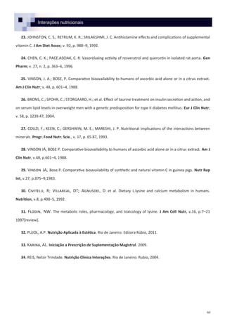 60
23. JOHNSTON, C. S.; RETRUM, K. R.; SRILAKSHMI, J. C. Antihistamine effects and complications of supplemental
vitamin C. J Am Diet Assoc; v. 92, p. 988–9, 1992.
24. CHEN, C. K.; PACE.ASCIAK, C. R. Vasorelaxing activity of resveratrol and quercetin in isolated rat aorta. Gen
Pharm; v. 27, n. 2, p. 363–6, 1996.
25. VINSON, J. A.; BOSE, P. Comparative bioavailability to humans of ascorbic acid alone or in a citrus extract.
Am J Clin Nutr; v. 48, p. 601–4, 1988.
26. BRONS, C.; SPOHR, C.; STORGAARD, H.; et al. Effect of taurine treatment on insulin secretion and action, and
on serum lipid levels in overweight men with a genetic predisposition for type II diabetes mellitus. Eur J Clin Nutr;
v. 58, p. 1239.47, 2004.
27. COUZI, F.; KEEN, C.; GERSHWIN, M. E.; MARESHI, J. P. Nutritional implications of the interactions between
minerals. Progr. Food Nutr. Scie., v. 17, p. 65.87, 1993.
28. VINSON JÁ, BOSE P. Comparative bioavailability to humans of ascorbic acid alone or in a citrus extract. Am J
Clin Nutr, v.48, p.601–4, 1988.
29. Vinson JA, Bose P. Comparative bioavailability of synthetic and natural vitamin C in guinea pigs. Nutr Rep
Int, v.27, p.875–9,1983.
30. Civitelli, R; Villareal, DT; Agnusdei, D et al. Dietary L.lysine and calcium metabolism in humans.
Nutrition, v.8, p.400–5, 1992.
31. Flodin, NW. The metabolic roles, pharmacology, and toxicology of lysine. J Am Coll Nutr, v.16, p.7–21
1997*review+.
32. PUJOL, A.P. Nutrição Aplicada à Estética. Rio de Janeiro: Editora Rúbio, 2011.
33. Karina, AL. Iniciação a Prescrição de Suplementação Magistral. 2009.
34. REIS, Nelzir Trindade. Nutrição Clínica Interações. Rio de Janeiro: Rubio, 2004.
Interações nutricionais
 