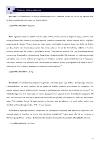 65
Possíveis efeitos colaterais
Bio- Arct®: não há evidências de efeitos colaterais descritos na literatura. Porém, por ser rico em arginina, deve
ter as precauções indicadas para o uso do aminoácido.
DOSE DIÁRIA MÁXIMA* - 1000 mg
Boro: ingestões excessivas podem causar náusea, vômito, diarreia, erupções de pele e fadiga, rubor na pele,
excitação, convulsões, depressão e colagem vascular. Dose letal reportada para adultos tem sido de 15 a 20 g/dia e
para crianças 3 a 6 g/dia.31
Baixas doses não foram ligadas à toxicidade. Um estudo duplo-cego de 2,5 mg de boro
por dia, durante dois meses, causou piora nos suores noturnos em 21 de 43 mulheres, embora os mesmos
sintomas melhoraram em outras 10 mulheres do estudo.32
Outro estudo mostrou que 3 mg diariamente resultou
em aumento de estrogênio e testosterona. Elevação do estrogênio também foi observada em mulheres tomando
2,5 mg/dia. Esse aumento pode ser preocupante, em virtude de aumentar a probabilidade do risco de neoplasias.
Entretanto, nenhum risco de câncer tem sido relatado em áreas do mundo que ingerem altas doses de boro.33
Suplementos de boro devem ser evitados no caso de insuficiência renal.34
DOSE DIÁRIA MÁXIMA* – 20 mg
Brocolinol®: em estudo clinico randomizado, placebo controlado, duplo cego de fase I de segurança, tolerância
e farmacocinética de doses repetidas de um extrato de brócolis contendo glucorafanina ou sulforafano, não
revelou qualquer evento sistêmico clinico ou adverso significativo que poderiam ser atribuídos aos extratos.35
Um
estudo de segurança dose escalonado não indicou qualquer reação adversa quando doses tão elevadas quanto 340
nmol de sulforafano sob a forma de extrato de brócolis foram aplicados topicamente no antebraço de humanos
sadios.35
De qualquer forma, há alguns relatos na literatura que as brássicas, em geral, podem exercer uma
atividade antitireoidiana por inibir a TPO – Tireoperoxidase.
A hidrólise de alguns glicosinalatos encontrados nos vegetais crucíferos pode levar à produção de goitrina, uma
sustância capaz de interferir na síntese dos hormônios tireoidianos.36
Porém, ainda não há um consenso na
literatura que justifique a exclusão destes alimentos e suplementos para indivíduos com alterações tireoidianas.
DOSE DIÁRIA MÁXIMA* - 2000 mg
 