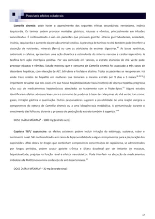 67
Possíveis efeitos colaterais
Camellia sinensis: pode haver o aparecimento dos seguintes efeitos secundários: nervosismo, insônia
taquicardia. Os taninos podem provocar moléstias gástricas, náuseas e vômitos, principalmente em infusões
concentradas. É contraindicado o uso em pacientes que possuam gastrite, úlceras gastroduodenais, ansiedade,
insônia, taquicardia e aumento da pressão arterial sistólica. A presença de taninos no chá também pode interferir a
absorção de nutrientes, minerais (ferro) ou com as atividades de enzimas digestivas.47
As bases xantínicas,
sobretudo a cafeína, apresentam uma ação diurética e estimulante do sistema nervoso e cardiorrespiratório. A
teoflina tem ação inotrópica positiva. Por seu conteúdo em taninos, o extrato etanólico de chá verde pode
provocar náuseas e vômitos. Estudo mostrou que o consumo de Camellia sinensis foi associado a três casos de
desordens hepáticas, com elevação de ALT, bilirubina e fosfatase alcalina. Todos os pacientes se recuperaram. Há
ainda treze relatos de hepatite em mulheres que tomaram o mesmo extrato por 9 dias a 5 meses.48,49,50
É
importante ressaltar que nos casos em que houve hepatotoxicidade havia histórico de doença hepática pregressa
e/ou uso de medicamentos hepatotóxicos associados ao tratamento com o fitoterápico.51
Alguns estudos
identificaram efeitos adversos leves para o consumo de produtos à base de catequinas do chá verde, tais como:
gases, irritação gástrica e queimação. Outros pesquisadores sugerem a possibilidade de uma reação alérgica a
componentes do extrato de Camellia sinensis ou a uma idiossincrasia metabólica. A contaminação durante o
crescimento das folhas ou durante o processo de produção do extrato também é sugerida. 159
DOSE DIÁRIA MÁXIMA* - 1000 mg (extrato seco)
Capsiate TG®/ capsaiscina: os efeitos colaterais podem incluir irritação do estômago, sudorese, rubor e
corrimento nasal. São contraindicados em casos de hipersensibilidade a alguns componentes para a preparação dos
capsinóides. Altas doses de drogas que contenham componentes concentrados de capsaiscina, se administrados
por longos períodos, podem causar gastrite crônica e úlcera duodenal por ser irritante de mucosas,
hepatotoxidade, prejuízo na função renal e efeitos neurotóxicos. Pode interferir na absorção de medicamentos
inibidores da MAO (monoamina oxidase) e de anti-hipertensivos.52
DOSE DIÁRIA MÁXIMA*– 30 mg (extrato seco)
 