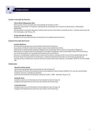 Colaboradores
Criação e execução das Receitas:
Nívea Maria Albuquerque Dias
Nutricionista clínica, formada pela Universidade de Fortaleza Unifor.
Extensão universitária no Programa Interdisciplinar de Nutrição aos Transtornos Alimentares e Obesidade –
PRONUTRA.
Pós graduada em Nutrição Aplicada à Estética pelo Centro Universitário Leonardo da Vinci- Instituto Catarinense de
Pós Graduação, João Pessoa, PB.
Kesley Almeida de Oliveira
Acadêmica do Curso Bacharelado em Nutrição da Faculdade Estácio do Ceará.
Capítulo Prescrição Nutricional:
Leandro Medeiros
Farmacêutico graduado pela Universidade Federal de Pernambuco.
Especialista em Docência do Ensino Superior pela Universidade Gama Filho.
Especialista em Manipulação Alopática Magistral pela Associação Nacional dos Farmacêuticos Magistrais.
Mestrando do Programa de Pós-Graduação em Inovação Terapêutica, pela Universidade Federal de Pernambuco,
com linha de pesquisa em tecnologia farmacêutica de nutracêuticos.
Docente e coordenador acadêmico dos núcleos de farmácia e nutrição do IDE Cursos-PE/Faculdade Redentor-RJ.
Docente titular das disciplinas de Fitoterapia e Suplementação Nutricional dos cursos de pós-graduação em
nutrição clínica e estética dos instituto de ensino Instituto Ana Paula Pujol-SC e faculdades FAVIP-PE, FIP-PB e FARN
-RN.
Colaboração:
Pâmella Cristine Duarte
Nutricionista graduada pela Universidade do Vale do Itajaí-SC
Mestranda em Ciências Farmacêuticas pela Universidade do Vale do Itajaí (UNIVALI), SC, área de concentração -
Produtos naturais e substâncias bioativas.
Nutricionista do Núcleo de Atenção a Saúde da Família - NASF - Balneário Piçarras, SC.
Andrielle Petry
Acadêmica do Curso de Nutrição da Universidade do Vale do Itajaí, SC
Estagiária do Departamento de Ensino do Instituto Ana Paula Pujol.
Luana Bertamoni
Acadêmica do Curso de Nutrição da Universidade do Vale do Itajaí, SC
Estagiária do Departamento de Ensino do Instituto Ana Paula Pujol.
7
 