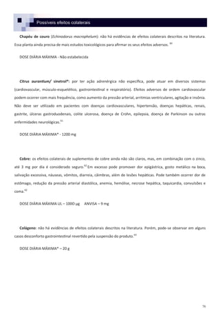 70
Possíveis efeitos colaterais
Chapéu de couro (Echinodorus macrophelum): não há evidências de efeitos colaterais descritos na literatura.
Essa planta ainda precisa de mais estudos toxicológicos para afirmar os seus efeitos adversos. 60
DOSE DIÁRIA MÁXIMA - Não estabelecida
Citrus aurantium/ sinetrol®: por ter ação adrenérgica não específica, pode atuar em diversos sistemas
(cardiovascular, músculo-esquelético, gastrointestinal e respiratório). Efeitos adversos de ordem cardiovascular
podem ocorrer com mais frequência, como aumento da pressão arterial, arritmias ventriculares, agitação e insônia.
Não deve ser utilizado em pacientes com doenças cardiovasculares, hipertensão, doenças hepáticas, renais,
gastrite, úlceras gastroduodenais, colite ulcerosa, doença de Crohn, epilepsia, doença de Parkinson ou outras
enfermidades neurológicas.61
DOSE DIÁRIA MÁXIMA* - 1200 mg
Cobre: os efeitos colaterais de suplementos de cobre ainda não são claros, mas, em combinação com o zinco,
até 3 mg por dia é considerado seguro.62
Em excesso pode promover dor epigástrica, gosto metálico na boca,
salivação excessiva, náuseas, vômitos, diarreia, câimbras, além de lesões hepáticas. Pode também ocorrer dor de
estômago, redução da pressão arterial diastólica, anemia, hemólise, necrose hepática, taquicardia, convulsões e
coma.62
DOSE DIÁRIA MÁXIMA UL – 100O µg ANVISA – 9 mg
Colágeno: não há evidências de efeitos colaterais descritos na literatura. Porém, pode-se observar em alguns
casos desconforto gastrointestinal revertido pela suspensão do produto.63
DOSE DIÁRIA MÁXIMA* – 20 g
 