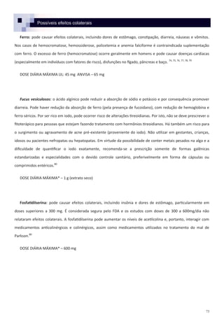 73
Possíveis efeitos colaterais
Ferro: pode causar efeitos colaterais, incluindo dores de estômago, constipação, diarreia, náuseas e vômitos.
Nos casos de hemocromatose, hemossiderose, policetemia e anemia falciforme é contraindicada suplementação
com ferro. O excesso de ferro (hemocromatose) ocorre geralmente em homens e pode causar doenças cardíacas
(especialmente em indivíduos com fatores de risco), disfunções no fígado, pâncreas e baço. 74, 75, 76, 77, 78, 79
DOSE DIÁRIA MÁXIMA UL: 45 mg ANVISA – 65 mg
Fucus vesiculosos: o ácido algínico pode reduzir a absorção de sódio e potássio e por consequência promover
diarreia. Pode haver redução da absorção de ferro (pela presença de fucoidano), com redução de hemoglobina e
ferro séricos. Por ser rico em iodo, pode ocorrer risco de alterações tireoidianas. Por isto, não se deve prescrever o
fitoterápico para pessoas que estejam fazendo tratamento com hormônios tireoidianos. Há também um risco para
o surgimento ou agravamento de acne pré-existente (proveniente do iodo). Não utilizar em gestantes, crianças,
idosos ou pacientes nefropatas ou hepatopatas. Em virtude da possibilidade de conter metais pesados na alga e a
dificuldade de quantificar o iodo exatamente, recomenda-se a prescrição somente de formas galênicas
estandarizadas e especialidades com o devido controle sanitário, preferivelmente em forma de cápsulas ou
comprimidos entéricos.80
DOSE DIÁRIA MÁXIMA* – 1 g (extrato seco)
Fosfatidilserina: pode causar efeitos colaterais, incluindo insônia e dores de estômago, particularmente em
doses superiores a 300 mg. É considerada segura pelo FDA e os estudos com doses de 300 a 600mg/dia não
relataram efeitos colaterais. A fosfatidilserina pode aumentar os níveis de acetilcolina e, portanto, interagir com
medicamentos anticolinérgicos e colinérgicos, assim como medicamentos utilizados no tratamento do mal de
Parkson.80
DOSE DIÁRIA MÁXIMA* – 600 mg
 