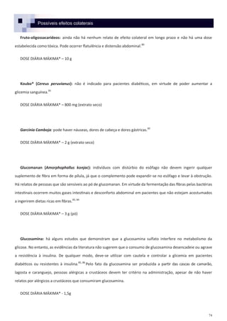 74
Possíveis efeitos colaterais
Fruto-oligossacarídeos: ainda não há nenhum relato de efeito colateral em longo prazo e não há uma dose
estabelecida como tóxica. Pode ocorrer flatulência e distensão abdominal.80
DOSE DIÁRIA MÁXIMA* – 10 g
Koubo® (Cereus peruvianus): não é indicado para pacientes diabéticos, em virtude de poder aumentar a
glicemia sanguínea.81
DOSE DIÁRIA MÁXIMA* – 800 mg (extrato seco)
Garcínia Camboja: pode haver náuseas, dores de cabeça e dores gástricas.82
DOSE DIÁRIA MÁXIMA* – 2 g (extrato seco)
Glucomanan (Amorphophallus konjac): indivíduos com distúrbio do esôfago não devem ingerir qualquer
suplemento de fibra em forma de pílula, já que o complemento pode expandir-se no esôfago e levar à obstrução.
Há relatos de pessoas que são sensíveis ao pó de glucomanan. Em virtude da fermentação das fibras pelas bactérias
intestinais ocorrem muitos gases intestinais e desconforto abdominal em pacientes que não estejam acostumados
a ingerirem dietas ricas em fibras.83, 84
DOSE DIÁRIA MÁXIMA* – 3 g (pó)
Glucosamina: há alguns estudos que demonstram que a glucosamina sulfato interfere no metabolismo da
glicose. No entanto, as evidências da literatura não sugerem que o consumo de glucosamina desencadeie ou agrave
a resistência à insulina. De qualquer modo, deve-se utilizar com cautela e controlar a glicemia em pacientes
diabéticos ou resistentes à insulina.85, 86
Pelo fato da glucosamina ser produzida a partir das cascas de camarão,
lagosta e caranguejo, pessoas alérgicas a crustáceos devem ter critério na administração, apesar de não haver
relatos por alérgicos a crustáceos que consumiram glucosamina.
DOSE DIÁRIA MÁXIMA* - 1,5g
 