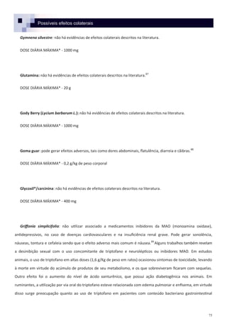 75
Possíveis efeitos colaterais
Gymnena silvestre: não há evidências de efeitos colaterais descritos na literatura.
DOSE DIÁRIA MÁXIMA* - 1000 mg
Glutamina: não há evidências de efeitos colaterais descritos na literatura.87
DOSE DIÁRIA MÁXIMA* - 20 g
Gody Berry (Lycium barbarum L.): não há evidências de efeitos colaterais descritos na literatura.
DOSE DIÁRIA MÁXIMA* - 1000 mg
Goma guar: pode gerar efeitos adversos, tais como dores abdominais, flatulência, diarreia e cãibras.88
DOSE DIÁRIA MÁXIMA* - 0,2 g/kg de peso corporal
Glycoxil®/carcinina: não há evidências de efeitos colaterais descritos na literatura.
DOSE DIÁRIA MÁXIMA* - 400 mg
Griffonia simplicifolia: não utilizar associado a medicamentos inibidores da MAO (monoamina oxidase),
antidepressivos, no caso de doenças cardiovasculares e na insuficiência renal grave. Pode gerar sonolência,
náuseas, tontura e cefaleia sendo que o efeito adverso mais comum é náusea.89
Alguns trabalhos também revelam
a desinibição sexual com o uso concomitante de triptofano e neurolépticos ou inibidores MAO. Em estudos
animais, o uso de triptofano em altas doses (1,6 g/Kg de peso em ratos) ocasionou sintomas de toxicidade, levando
à morte em virtude do acúmulo de produtos de seu metabolismo, e os que sobreviveram ficaram com sequelas.
Outro efeito foi o aumento do nível de ácido xanturênico, que possui ação diabetogênica nos animais. Em
ruminantes, a utilização por via oral do triptofano esteve relacionada com edema pulmonar e enfisema, em virtude
disso surge preocupação quanto ao uso de triptofano em pacientes com conteúdo bacteriano gastrointestinal
 