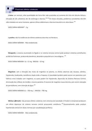 78
Possíveis efeitos colaterais
L-lisina: em animais, altas quantidades de lisina têm sido associadas ao aumento do risco de cálculos biliares,
elevação de LDL colesterol, dor de estômago e diarreia.102,103
Em doses elevadas, problemas consistentes não têm
sido relatados em seres humanos, apenas cólicas abdominais e diarreia transitória em altas doses.104
DOSE DIÁRIA MÁXIMA* - 3 g
L-prolina: não há evidências de efeitos colaterais descritos na literatura.
DOSE DIÁRIA MÁXIMA - Não estabelecida
Manganês: o excesso acumulado no fígado e no sistema nervoso central pode produzir sintomas semelhantes
ao Mal de Parkinson, produzindo demência, desordens psiquiátricas e neurológicas. 105
DOSE DIÁRIA MÁXIMA UL– 11 mg ANVISA – 10 mg
Magnésio: com a elevação dos níveis de magnésio no plasma, os efeitos adversos são náuseas, vômitos,
hipotensão, bradicardia, sonolência, dupla visão e fraqueza. A toxicidade também pode ocorrer em pacientes com
falência renal tratados com magnésio, os quais podem ter hipotensão, depressão do Sistema Nervoso Central,
diminuição dos reflexos do tendão e mesmo paralisia. O excesso de magnésio causa diarreia, pois ocorre elevação
do peristaltismo, sem retenção de água.106
DOSE DIÁRIA MÁXIMA UL – 350 mg | ANVISA – 700 mg
Melissa officinalis: não provoca efeitos colaterais nem sintomas de toxicidade. O linalol e o terpineol produzem
um efeito depressor do sistema nervoso central provocando sonolência..107
Ocasionalmente pode produzir
hipertensão arterial em doses normais por vasodilatação periférica.
DOSE DIÁRIA MÁXIMA - Não estabelecida
 