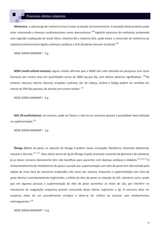 79
Possíveis efeitos colaterais
Metionina: a sobrecarga de metionina leva à maior produção de homocisteína. A elevação desta proteína pode
estar relacionada a doenças cardiovasculares como aterosclerose.108
Ingestão excessiva de metionina, juntamente
com ingestão inadequada de ácido fólico, vitamina B6 e vitamina B12, pode elevar a conversão de metionina de
substância homocisteína ligada a doenças cardíacas e AVC (Acidente Vascular Cerebral).109
DOSE DIÁRIA MÁXIMA* - 5 g
MSM (metil-sulfonil-metano): alguns relatos afirmam que o MSM tem sido utilizado em pesquisas com seres
humanos por muitos anos em quantidades acima de 2000 mg por dia, sem efeitos adversos significativos. 110
No
entanto, náuseas, edema, diarreia, erupções cutâneas, dor de cabeça, insônia e fadiga podem ser sentidos em
menos de 20% das pessoas, de acordo com outros relatos. 111
DOSE DIÁRIA MÁXIMA* - 6 g
NAC (N-acetilcisteína): em excesso, pode ser tóxica, e não há um consenso quanto à quantidade ideal utilizada
na suplementação.112
DOSE DIÁRIA MÁXIMA* - 1 g
Ômega 3/óleo de peixe: as cápsulas de ômega 3 podem causar eructação, flatulência, distensão abdominal,
náuseas e diarreia.113, 114
Dose diária acima de 3g de Ômega 3 pode promover aumento da glicemia e do colesterol,
já as doses menores diariamente têm sido benéficas para pacientes com doenças cardíacas e diabetes.115,116,117
O
comprometimento do metabolismo de açúcar causado por suplementação com óleo de peixe tem sido evitado pela
adição de meia hora de exercícios moderados três vezes por semana. Enquanto a suplementação com óleo de
peixe diminui consistentemente triglicérides, o efeito do óleo de peixe na redução do LDL colesterol varia, sendo
que em algumas pessoas a suplementação de óleo de peixe aumentou os níveis de LDL, por interferir no
mecanismo de coagulação sanguínea quando consumido doses diárias superiores a 3g. O consumo deve ser
suspenso antes de um procedimento cirúrgico e deve-se ter critério ao associar com medicamentos
anticoagulantes.118
DOSE DIÁRIA MÁXIMA* – 6 g
 