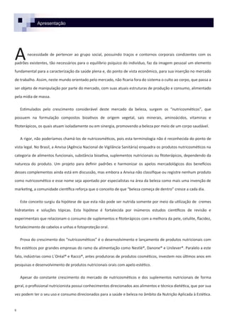 Apresentação
necessidade de pertencer ao grupo social, possuindo traços e contornos corporais condizentes com os
padrões existentes, tão necessários para o equilíbrio psíquico do indivíduo, faz da imagem pessoal um elemento
fundamental para a caracterização da saúde plena e, do ponto de vista econômico, para sua inserção no mercado
de trabalho. Assim, neste mundo orientado pelo mercado, não ficaria fora do sistema o culto ao corpo, que passa a
ser objeto de manipulação por parte do mercado, com suas atuais estruturas de produção e consumo, alimentado
pela mídia de massa.
Estimulados pelo crescimento considerável deste mercado da beleza, surgem os “nutricosméticos”, que
possuem na formulação compostos bioativos de origem vegetal, sais minerais, aminoácidos, vitaminas e
fitoterápicos, os quais atuam isoladamente ou em sinergia, promovendo a beleza por meio de um corpo saudável.
A rigor, não poderíamos chamá-los de nutricosméticos, pois esta terminologia não é reconhecida do ponto de
vista legal. No Brasil, a Anvisa (Agência Nacional de Vigilância Sanitária) enquadra os produtos nutricosméticos na
categoria de alimentos funcionais, substância bioativa, suplementos nutricionais ou fitoterápicos, dependendo da
natureza do produto. Um projeto para definir padrões e harmonizar os apelos mercadológicos dos benefícios
desses complementos ainda está em discussão, mas embora a Anvisa não classifique ou registre nenhum produto
como nutricosmético e esse nome seja apontado por especialistas na área da beleza como mais uma invenção de
marketing, a comunidade científica reforça que o conceito de que “beleza começa de dentro” cresce a cada dia.
Este conceito surgiu da hipótese de que esta não pode ser nutrida somente por meio da utilização de cremes
hidratantes e soluções tópicas. Esta hipótese é fortalecida por inúmeros estudos científicos de revisão e
experimentais que relacionam o consumo de suplementos e fitoterápicos com a melhora da pele, celulite, flacidez,
fortalecimento de cabelos e unhas e fotoproteção oral.
Prova do crescimento dos “nutricosméticos” é o desenvolvimento e lançamento de produtos nutricionais com
fins estéticos por grandes empresas do ramo da alimentação como Nestlé®, Danone® e Unilever®. Paralelo a este
fato, indústrias como L´Oréal® e Racco®, antes produtoras de produtos cosméticos, investem nos últimos anos em
pesquisas e desenvolvimento de produtos nutricionais orais com apelo estético.
Apesar do constante crescimento do mercado de nutricosméticos e dos suplementos nutricionais de forma
geral, o profissional nutricionista possui conhecimentos direcionados aos alimentos e técnica dietética, que por sua
vez podem ter o seu uso e consumo direcionados para a saúde e beleza no âmbito da Nutrição Aplicada à Estética.
8
A
 
