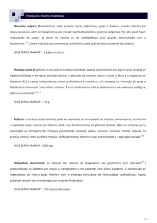 81
Phaseolus vulgaris (Faseolamina): pode provocar dores abdominais, gases e diarreia, quando utilizada em
doses excessivas, além de hipoglicemia, por reduzir significativamente a glicemia sanguínea. Por isto, pode haver
necessidade de ajustar as doses de insulina ou de antidiabéticos orais quando administrados com a
faseolamina.123
. Contra indicada nos tratamentos cardiotônicos pela ação diurética excretora de potássio.
DOSE DIÁRIA MÁXIMA* - 1 g (extrato seco)
Plantago ovata (Psyllium): é uma planta de baixa toxicidade, apenas apresentando em alguns casos reações de
hipersensibilidade e em doses elevadas diminui a absorção de minerais como o cálcio, o ferro e o magnésio; de
vitaminas B12 e certos medicamentos, como cardiotônicos e cumarinas. Um aumento na formação de gases e
flatulência é observado como efeito colateral. É contraindicada em cólicas abdominais e em estenoses esofágica,
pilórica ou intestinal.124, 125
DOSE DIÁRIA MÁXIMA* – 15 g
Potássio: o excesso desse nutriente pode ser excretado ou armazenado no intestino como reserva, no entanto
a toxicidade pode resultar em falência renal, mau funcionamento da glândula adrenal, além de sintomas como
queimação ou formigamento, fraqueza generalizada, paralisia, apatia, tonturas, confusão mental, redução da
pressão arterial, ritmo cardíaco irregular, confusão mental, dormência nas extremidades e respiração cansada.126
DOSE DIÁRIA MÁXIMA - 2000 mg
Polypodium leucotomos: os extratos dos rizomas de polypodium são geralmente bem tolerados127
É
contraindicado na diabetes por induzir a hiperglicemia e em pacientes com úlcera duodenal. A composição de
heterosídeos do rizoma pode interferir com o emprego simultâneo de heterosídeos cardiotônicos. Alguns
pacientes relatam dor no estômago com o uso do fitoterápico.
DOSE DIÁRIA MÁXIMA* - 750 mg (extrato seco)
Possíveis efeitos colaterais
 