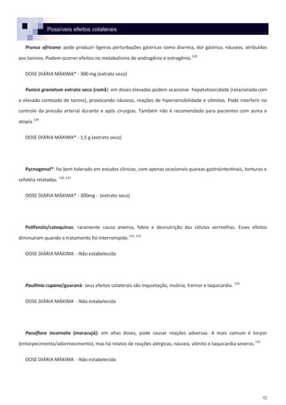 82
Possíveis efeitos colaterais
Prunus africana: pode produzir ligeiras perturbações gástricas como diarreia, dor gástrica, náuseas, atribuídas
aos taninos. Podem ocorrer efeitos no metabolismo de androgênio e estrogênio.128
DOSE DIÁRIA MÁXIMA* - 300 mg (extrato seco)
Punica granatum extrato seco (romã): em doses elevadas podem ocasionar hepatotoxicidade (relacionada com
o elevado conteúdo de tanino), provocando náuseas, reações de hipersensibilidade e vômitos. Pode interferir no
controle da pressão arterial durante e após cirurgias. Também não é recomendado para pacientes com asma e
atopia.129
DOSE DIÁRIA MÁXIMA* - 1,5 g (extrato seco)
Pycnogenol®: foi bem tolerado em estudos clínicos, com apenas ocasionais queixas gastrointestinais, tonturas e
cefaléia relatadas. 130, 131
DOSE DIÁRIA MÁXIMA* - 300mg - (extrato seco)
Polifenóis/catequinas: raramente causa anemia, febre e desnutrição das células vermelhas. Esses efeitos
diminuíram quando o tratamento foi interrompido.132, 133
DOSE DIÁRIA MÁXIMA - Não estabelecida
Paullinia cupana/guaraná: seus efeitos colaterais são inquietação, insônia, tremor e taquicardia. 134
DOSE DIÁRIA MÁXIMA - Não estabelecida
Passiflora incarnata (maracujá): em altas doses, pode causar reações adversas. A mais comum é torpor
(entorpecimento/adormecimento), mas há relatos de reações alérgicas, náusea, vômito e taquicardia severos.135
DOSE DIÁRIA MÁXIMA - Não estabelecida
 