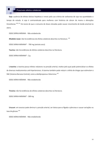 84
Possíveis efeitos colaterais
Soja: ausência de efeitos tóxicos hepáticos e renais pelo uso crônico de isofavonas de soja nas quantidades e
tempo do estudo. A soja é contraindicada para mulheres com histórico de câncer de mama e alterações
tireoidianas.140, 141
Há receio de que o consumo de doses elevadas pode causar crescimento de tecido anormal no
útero.
DOSE DIÁRIA MÁXIMA - Não estabelecida
Rhodiola rosae: não há evidências de efeitos colaterais descritos na literatura. 142
DOSE DIÁRIA MÁXIMA* - 700 mg (extrato seco)
Taurina: não há evidências de efeitos colaterais descritos na literatura.
DOSE DIÁRIA MÁXIMA* - 2 g
L-teanina: a teanina possui efeitos redutores na pressão arterial, motivo pelo qual pode potencializar os efeitos
de diversos medicamentos anti-hipertensivos. A teanina também pode reduzir o efeito de drogas que estimulam o
SNC (Sistema Nervoso Central), como a dietilpropiona e fetermina.143
DOSE DIÁRIA MÁXIMA - Não estabelecida
Tirosina: não há evidências de efeitos colaterais descritos na literatura.
DOSE DIÁRIA MÁXIMA* - 500 mg
Urucum: em excesso pode diminuir a pressão arterial, ser tóxico para o fígado e pâncreas e causar variações na
taxa de glicose.144
DOSE DIÁRIA MÁXIMA - Não estabelecida
 