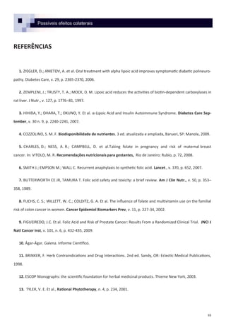 88
Possíveis efeitos colaterais
REFERÊNCIAS
1. ZIEGLER, D.; AMETOV, A. et al. Oral treatment with alpha lipoic acid improves symptomatic diabetic polineuro-
pathy. Diabetes Care, v. 29, p. 2365-2370, 2006.
2. ZEMPLENI, J.; TRUSTY, T. A.; MOCK, D. M. Lipoic acid reduces the activities of biotin-dependent carboxylases in
rat liver. J Nutr., v. 127, p. 1776–81, 1997.
3. HIHIDA, Y.; OHARA, T.; OKUNO, Y. Et al. α-Lipoic Acid and Insulin Autoimmune Syndrome. Diabetes Care Sep-
tember, v. 30 n. 9, p. 2240-2241, 2007.
4. COZZOLINO, S. M. F. Biodisponibilidade de nutrientes. 3 ed. atualizada e ampliada, Barueri, SP: Manole, 2009.
5. CHARLES, D.; NESS, A. R.; CAMPBELL, D. et al.Taking folate in pregnancy and risk of maternal breast
cancer. In: VITOLO, M. R. Recomendações nutricionais para gestantes, Rio de Janeiro: Rubio, p. 72, 2008.
6. SMITH J.; EMPSON M.; WALL C. Recurrent anaphylaxis to synthetic folic acid. Lancet., v. 370, p. 652, 2007.
7. BUTTERWORTH CE JR, TAMURA T. Folic acid safety and toxicity: a brief review. Am J Clin Nutr., v. 50, p. 353–
358, 1989.
8. FUCHS, C. S.; WILLETT, W. C.; COLDITZ, G. A. Et al. The influence of folate and multivitamin use on the familial
risk of colon cancer in women. Cancer Epidemiol Biomarkers Prev, v. 11, p. 227-34, 2002.
9. FIGUEIREDO, J.C. Et al. Folic Acid and Risk of Prostate Cancer: Results From a Randomized Clinical Trial. JNCI J
Natl Cancer Inst, v. 101, n. 6, p. 432-435, 2009.
10. Ágar-Ágar. Galena. Informe Científico.
11. BRINKER, F. Herb Contraindications and Drug Interactions. 2nd ed. Sandy, OR: Eclectic Medical Publications,
1998.
12. ESCOP Monographs: the scientific foundation for herbal medicinal products. Thieme New York, 2003.
13. TYLER, V. E. Et al., Rational Phytotherapy, n. 4, p. 234, 2001.
 