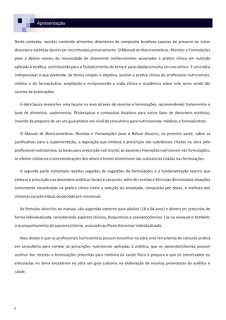 Apresentação
Neste contexto, receitas contendo alimentos detentores de compostos bioativos capazes de prevenir ou tratar
desordens estéticas devem ser incentivadas primariamente. O Manual de Nutricosméticos: Receitas e Formulações
para a Beleza nasceu da necessidade de disseminar conhecimentos associados à prática clínica em nutrição
aplicada à estética, contribuindo para o fortalecimento do tema e para rápida consulta em uso clínico. É uma obra
indispensável e que pretende, de forma simples e objetiva, auxiliar a prática clínica do profissional nutricionista,
médico e do farmacêutico, ampliando e enriquecendo a visão clínica e acadêmica sobre este tema ainda tão
carente de publicações.
A obra busca preencher uma lacuna na área através de receitas e formulações, recomendando tratamentos a
base de alimentos, suplementos, fitoterápicos e compostos bioativos para vários tipos de desordens estéticas,
inserido da proposta de ser um guia prático em nível de consultório para nutricionistas, médicos e farmacêuticos.
O Manual de Nutricosméticos: Receitas e Formulações para a Beleza discorre, na primeira parte, sobre as
justificativas para a suplementação, a legislação que embasa a prescrição das substâncias citadas na obra pelo
profissional nutricionista, as bases para prescrição nutricional, as possíveis interações nutricionais nas formulações,
os efeitos colaterais e contraindicações dos ativos e fontes alimentares das substâncias citadas nas formulações.
A segunda parte contempla receitas seguidas de sugestões de formulações e a fundamentação teórica que
embasa a prescrição nas desordens estéticas faciais e corporais, além de receitas e fórmulas direcionadas situações
comumente encontradas na prática clínica como a redução da ansiedade, compulsão por doces, e melhora dos
sintomas característicos do período pré-menstrual.
As fórmulas descritas no manual, são sugeridas somente para adultos (18 a 64 anos) e devem ser prescritas de
forma individualizada, considerando aspectos clínicos, bioquímicos e socioeconômicos. Faz-se necessário também,
o acompanhamento do paciente/cliente, associado ao Plano Alimentar individualizado.
Meu desejo é que os profissionais nutricionistas possam encontrar na obra uma ferramenta de consulta prática
em consultório para nortear as prescrições nutricionais aplicadas à estética, que os pacientes/clientes possam
usufruir das receitas e formulações prescritas para melhora da saúde física e psíquica e que os interessados ou
entusiastas no tema encontrem na obra um guia culinário na elaboração de receitas promotoras da estética e
saúde.
9
 
