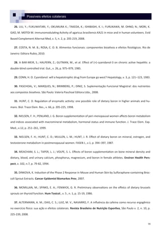 90
26. LIU, Y.; FUKUWATARI, Y.; OKUMURA K.; TAKEDA, K.; ISHIBASHI, K. I.; FURUKAWA, M. OHNO, N.; MORI, K.
GAO, M. MOTOI M. Immunomodulating Activity of agaricus brasiliensis KA21 in mice and in human volunteers. Evid
Based Complement Alternat Med, v. 5, n. 2, p. 205-219, 2008.
27. COSTA, N. M. B.; ROSA, C. O. B. Alimentos funcionais: componentes bioativos e efeitos fisiológicos. Rio de
Janeiro: Editora Rubio, 2010.
28. A BAR-MEIR, S.; HALPERN, Z.; GUTMAN, M., et al. Effect of (+)-cyanidanol-3 on chronic active hepatitis: a
double-blind controlled trial. Gut., v. 26, p. 975–979, 1985.
29. CONN, H. O. Cyanidanol: will a hepatotrophic drug from Europe go west? Hepatology, v. 3, p. 121–123, 1983.
30. PASCHOAL, V.; MARQUES, N.; BRIMBERG, P.; DINIZ, S. Suplementação Funcional Magistral: dos nutrientes
aos compostos bioativos. São Paulo: Valeria Paschoal Editora Ltda., 2008.
31. HUNT, C. D. Regulation of enzymatic activity: one possible role of dietary boron in higher animals and hu-
mans. Biol. Trace Elem. Res., v. 66, p. 205-225, 1998.
32. NIELSEN, F. H.; PENLAND, J. G. Boron supplementation of peri-menopausal women affects boron metabolism
and indices associated with macromineral metabolism, hormonal status and immune function. J. Trace Elem. Exp.
Med., v.12, p. 251–261, 1999.
33. NIELSEN, F. H.; HUNT, C. D.; MULLEN, L. M.; HUNT, J. R. Effect of dietary boron on mineral, estrogen, and
testosterone metabolism in postmenopausal women. FASEB J., v.1, p. 394–397, 1987.
34. MEACHAM, S. L.; TAPER, L. J.; VOLPE, S. L. Effects of boron supplementation on bone mineral density and
dietary, blood, and urinary calcium, phosphorus, magnesium, and boron in female athletes. Environ Health Pers-
pect, v. 102, n.7, p. 79-82, 1994.
35. DINKOVA, K. Induction of the Phase 2 Response in Mouse and Human Skin by Sulforaphane-containing Broc-
coli Sprout Extracts. Cancer Epidemiol Biomarkes Prev, 2007.
36. MCMILLAN, M.; SPINKS, E. A.; FENWICK, G. R. Preliminary observations on the effetcs of dietary brussels
sprouts on thyroid function. Hum Toxicol., v. 5 , n. 1, p. 15-19, 1986.
37. ALTERMANN, A. M.; DIAS, C. S.; LUIZ, M. V., NAVARRO, F. A influência da cafeína como recurso ergogênico
no exercício físico: sua ação e efeitos colaterais. Revista Brasileira de Nutrição Esportiva, São Paulo v. 2, n. 10, p.
225-239, 2008.
Possíveis efeitos colaterais
 