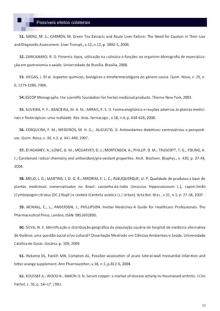 92
51. SAENZ, M. S.; CARMEN, M. Green Tea Extracts and Acute Liver Failure: The Need for Caution in Their Use
and Diagnostic Assessment. Liver Transpl., v.12, n.12, p. 1892-5, 2006.
52. ZANCANARO, R. D. Pimenta: tipos, utilização na culinária e funções no organism Monografia de especializa-
ção em gastronomia e saúde. Universidade de Brasília. Brasília, 2008.
53. VIEGAS, J. Et al. Aspectos químicos, biológicos e etnofarmacológicos do gênero cassia. Quim. Nova, v. 29, n.
6, 1279-1286, 2006.
54. ESCOP Monographs: the scientific foundation for herbal medicinal products. Thieme New York, 2003.
55. SILVEIRA, P. F.; BANDEIRA, M. A. M.; ARRAIS, P. S. D. Farmacovigilância e reações adversas às plantas medici-
nais e fitoterápicos: uma realidade. Rev. bras. farmacogn., v.18, n.4, p. 618-626, 2008.
56. CERQUEIRA, F. M.; MEDEIROS, M. H. G.; AUGUSTO, O. Antioxidantes dietéticos: controvérsias e perspecti-
vas. Quim. Nova, v. 30, n.2, p. 441-449, 2007.
57. El-AGAMEY, A.; LOWE, G. M.; MCGARVEY, D. J.; MORTENSEN, A.; PHILLIP, D. M.; TRUSCOTT, T. G.; YOUNG, A.
J.; Carotenoid radical chemistry and antioxidant/pro-oxidant properties. Arch. Biochem. Biophys., v. 430, p. 37-48,
2004.
58. MELO, J. G.; MARTINS, J. D. G. R.; AMORIM, E. L. C.; ALBUQUERQUE, U. P. Qualidade de produtos a base de
plantas medicinais comercializados no Brasil: castanha-da-índia (Aesculus hippocastanum L.), capim-limão
(Cymbopogon citratus (DC.) Stapf ) e centela (Centella asiatica (L.) Urban). Acta Bot. Bras., v.21, n.1, p. 27-36, 2007.
59. NEWALL, C., L.; ANDERSON, J.; PHILLIPSON. Herbal Medicines-A Guide for Healthcare Professionals. The
Pharmaceutical Press, London, ISBN: 0853692890.
60. SILVA, N. E. Identificação e distribuição geográfica da população usuária do hospital de medicina alternativa
de Goiânia: uma questão social e/ou cultural? Dissertação Mestrado em Ciências Ambientais e Saúde. Universidade
Católica de Goiás. Goiânia, p. 109, 2009.
61. Nykamp DL, Fackih MN, Compton AL. Possible association of acute lateral-wall myocardial infarction and
bitter orange supplement. Ann Pharmacother, v.38, n.5, p.812-6, 2004
62. YOUSSEF A.; WOOD B.; BARON D. N. Serum copper: a marker of disease activity in rheumatoid arthritis. J Clin
Pathol, v. 36, p. 14–17, 1983.
Possíveis efeitos colaterais
 