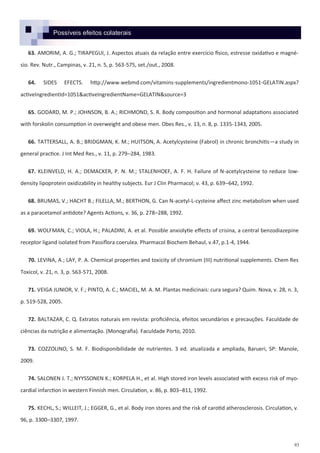 93
63. AMORIM, A. G.; TIRAPEGUI, J. Aspectos atuais da relação entre exercício físico, estresse oxidativo e magné-
sio. Rev. Nutr., Campinas, v. 21, n. 5, p. 563-575, set./out., 2008.
64. SIDES EFECTS. http://www.webmd.com/vitamins-supplements/ingredientmono-1051-GELATIN.aspx?
activeIngredientId=1051&activeIngredientName=GELATIN&source=3
65. GODARD, M. P.; JOHNSON, B. A.; RICHMOND, S. R. Body composition and hormonal adaptations associated
with forskolin consumption in overweight and obese men. Obes Res., v. 13, n. 8, p. 1335-1343, 2005.
66. TATTERSALL, A. B.; BRIDGMAN, K. M.; HUITSON, A. Acetylcysteine (Fabrol) in chronic bronchitis—a study in
general practice. J Int Med Res., v. 11, p. 279–284, 1983.
67. KLEINVELD, H. A.; DEMACKER, P. N. M.; STALENHOEF, A. F. H. Failure of N-acetylcysteine to reduce low-
density lipoprotein oxidizability in healthy subjects. Eur J Clin Pharmacol; v. 43, p. 639–642, 1992.
68. BRUMAS, V.; HACHT B.; FILELLA, M.; BERTHON, G. Can N-acetyl-L-cysteine affect zinc metabolism when used
as a paracetamol antidote? Agents Actions, v. 36, p. 278–288, 1992.
69. WOLFMAN, C.; VIOLA, H.; PALADINI, A. et al. Possible anxiolytie effects of crisina, a central benzodiazepine
receptor ligand isolated from Passiflora coerulea. Pharmacol Biochem Behaul, v.47, p.1-4, 1944.
70. LEVINA, A.; LAY, P. A. Chemical properties and toxicity of chromium (III) nutritional supplements. Chem Res
Toxicol, v. 21, n. 3, p. 563-571, 2008.
71. VEIGA JUNIOR, V. F.; PINTO, A. C.; MACIEL, M. A. M. Plantas medicinais: cura segura? Quim. Nova, v. 28, n. 3,
p. 519-528, 2005.
72. BALTAZAR, C. Q. Extratos naturais em revista: proficiência, efeitos secundários e precauções. Faculdade de
ciências da nutrição e alimentação. (Monografia). Faculdade Porto, 2010.
73. COZZOLINO, S. M. F. Biodisponibilidade de nutrientes. 3 ed. atualizada e ampliada, Barueri, SP: Manole,
2009.
74. SALONEN J. T.; NYYSSONEN K.; KORPELA H., et al. High stored iron levels associated with excess risk of myo-
cardial infarction in western Finnish men. Circulation, v. 86, p. 803–811, 1992.
75. KECHL, S.; WILLEIT, J.; EGGER, G., et al. Body iron stores and the risk of carotid atherosclerosis. Circulation, v.
96, p. 3300–3307, 1997.
Possíveis efeitos colaterais
 