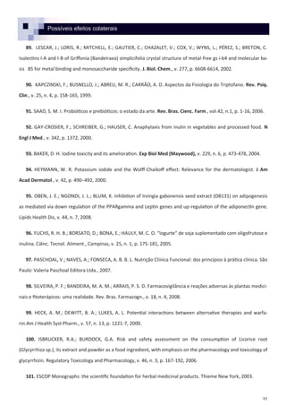 95
89. LESCAR, J.; LORIS, R.; MITCHELL, E.; GAUTIER, C.; CHAZALET, V.; COX, V.; WYNS, L.; PÉREZ, S.; BRETON, C.
Isolectins I-A and I-B of Griffonia (Bandeiraea) simplicifolia crystal structure of metal-free gs i-b4 and molecular ba-
sis 85 for metal binding and monosaccharide specificity. J. Biol. Chem., v. 277, p. 6608-6614, 2002.
90. KAPCZINSKI, F.; BUSNELLO, J.; ABREU, M. R.; CARRÃO, A. D. Aspectos da Fisiologia do Triptofano. Rev. Psiq.
Clin., v. 25, n. 4, p. 158-165, 1999.
91. SAAD, S. M. I. Probióticos e prebióticos: o estado da arte. Rev. Bras. Cienc. Farm., vol.42, n.1, p. 1-16, 2006.
92. GAY-CROSIER, F.; SCHREIBER, G.; HAUSER, C. Anaphylaxis from inulin in vegetables and processed food. N
Engl J Med., v. 342, p. 1372, 2000.
93. BAKER, D. H. Iodine toxicity and its amelioration. Exp Biol Med (Maywood), v. 229, n. 6, p. 473-478, 2004.
94. HEYMANN, W. R. Potassium iodide and the Wolff-Chaikoff effect: Relevance for the dermatologist. J Am
Acad Dermatol., v. 42, p. 490–492, 2000.
95. OBEN, J. E.; NGONDI, J. L.; BLUM, K. Inhibition of Irvingia gabonensis seed extract (OB131) on adipogenesis
as mediated via down regulation of the PPARgamma and Leptin genes and up-regulation of the adiponectin gene.
Lipids Health Dis, v. 44, n. 7, 2008.
96. FUCHS, R. H. B.; BORSATO, D.; BONA, E.; HAULY, M. C. O. “Iogurte” de soja suplementado com oligofrutose e
inulina. Ciênc. Tecnol. Aliment., Campinas, v. 25, n. 1, p. 175-181, 2005.
97. PASCHOAL, V.; NAVES, A.; FONSECA, A. B. B. L. Nutrição Clínica Funcional: dos princípios à prática clínica. São
Paulo: Valeria Paschoal Editora Ltda., 2007.
98. SILVEIRA, P. F.; BANDEIRA, M. A. M.; ARRAIS, P. S. D. Farmacovigilância e reações adversas às plantas medici-
nais e fitoterápicos: uma realidade. Rev. Bras. Farmacogn., v. 18, n. 4, 2008.
99. HECK, A. M.; DEWITT, B. A.; LUKES, A. L. Potential interactions between alternative therapies and warfa-
rin.Am J Health Syst Pharm., v. 57, n. 13, p. 1221-7, 2000.
100. ISBRUCKER, R.A.; BURDOCK, G.A. Risk and safety assessment on the consumption of Licorice root
(Glycyrrhiza sp.), its extract and powder as a food ingredient, with emphasis on the pharmacology and toxicology of
glycyrrhizin. Regulatory Toxicology and Pharmacology, v. 46, n. 3, p. 167-192, 2006.
101. ESCOP Monographs: the scientific foundation for herbal medicinal products. Thieme New York, 2003.
Possíveis efeitos colaterais
 