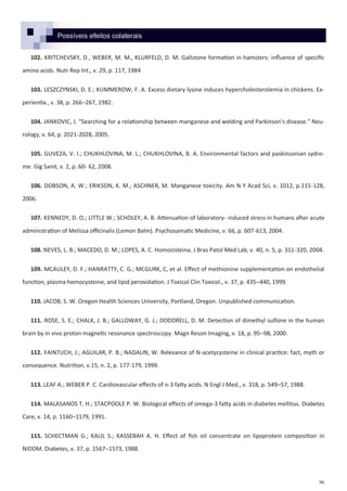 96
Possíveis efeitos colaterais
102. KRITCHEVSKY, D., WEBER, M. M., KLURFELD, D. M. Gallstone formation in hamsters: influence of specific
amino acids. Nutr Rep Int., v. 29, p. 117, 1984
103. LESZCZYNSKI, D. E.; KUMMEROW, F. A. Excess dietary lysine induces hypercholesterolemia in chickens. Ex-
perientia., v. 38, p. 266–267, 1982.
104. JANKOVIC, J. “Searching for a relationship between manganese and welding and Parkinson’s disease.” Neu-
rology, v. 64, p. 2021-2028, 2005.
105. GUVEZA, V. I.; CHUKHLOVINA, M. L.; CHUKHLOVINA, B. A. Environmental factors and paskinsonian sydro-
me. Gig Sanit, v. 2, p. 60- 62, 2008.
106. DOBSON, A. W.; ERIKSON, K. M.; ASCHNER, M. Manganese toxicity. Am N Y Acad Sci, v. 1012, p.115-128,
2006.
107. KENNEDY, D. O.; LITTLE W.; SCHOLEY, A. B. Attenuation of laboratory- induced stress in humans after acute
administration of Melissa officinalis (Lemon Balm). Psychosamatic Medicine, v. 66, p. 607-613, 2004.
108. NEVES, L. B.; MACEDO, D. M.; LOPES, A. C. Homocisteína. J Bras Patol Med Lab, v. 40, n. 5, p. 311-320, 2004.
109. MCAULEY, D. F.; HANRATTY, C. G.; MCGURK, C, et al. Effect of methionine supplementation on endothelial
function, plasma homocysteine, and lipid peroxidation. J Toxicol Clin Toxicol., v. 37, p. 435–440, 1999.
110. JACOB, S. W. Oregon Health Sciences University, Portland, Oregon. Unpublished communication.
111. ROSE, S. E.; CHALK, J. B.; GALLOWAY, G. J.; DODDRELL, D. M. Detection of dimethyl sulfone in the human
brain by in vivo proton magnetic resonance spectroscopy. Magn Reson Imaging, v. 18, p. 95–98, 2000.
112. FAINTUCH, J.; AGUILAR, P. B.; NADALIN, W. Relevance of N-acetycysteine in clinical practice: fact, myth or
consequence. Nutrition, v.15, n. 2, p. 177-179, 1999.
113. LEAF A.; WEBER P. C. Cardiovascular effects of n-3 fatty acids. N Engl J Med., v. 318, p. 549–57, 1988.
114. MALASANOS T. H.; STACPOOLE P. W. Biological effects of omega-3 fatty acids in diabetes mellitus. Diabetes
Care, v. 14, p. 1160–1179, 1991.
115. SCHECTMAN G.; KAUL S.; KASSEBAH A. H. Effect of fish oil concentrate on lipoprotein composition in
NIDDM. Diabetes, v. 37, p. 1567–1573, 1988.
 