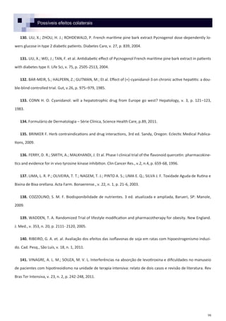 98
Possíveis efeitos colaterais
130. LIU, X.; ZHOU, H. J.; ROHDEWALD, P. French maritime pine bark extract Pycnogenol dose-dependently lo-
wers glucose in type 2 diabetic patients. Diabetes Care, v. 27, p. 839, 2004.
131. LIU, X.; WEI, J.; TAN, F. et al. Antidiabetic effect of Pycnogenol French maritime pine bark extract in patients
with diabetes type II. Life Sci, v. 75, p. 2505-2513, 2004.
132. BAR-MEIR, S.; HALPERN, Z.; GUTMAN, M.; Et al. Effect of (+)-cyanidanol-3 on chronic active hepatitis: a dou-
ble-blind controlled trial. Gut, v.26, p. 975–979, 1985.
133. CONN H. O. Cyanidanol: will a hepatotrophic drug from Europe go west? Hepatology, v. 3, p. 121–123,
1983.
134. Formulário de Dermatologia – Série Clínica, Science Health Care, p.89, 2011.
135. BRINKER F. Herb contraindications and drug interactions, 3rd ed. Sandy, Oregon: Eclectic Medical Publica-
tions, 2009.
136. FERRY, D. R.; SMITH, A.; MALKHANDI, J. Et al. Phase I clinical trial of the flavonoid quercetin: pharmacokine-
tics and evidence for in vivo tyrosine kinase inhibition. Clin Cancer Res., v.2, n.4, p. 659-68, 1996.
137. LIMA, L. R. P.; OLIVEIRA, T. T.; NAGEM, T. J.; PINTO A. S.; LIMA E. Q.; SILVA J. F. Toxidade Aguda de Rutina e
Bixina de Bixa orellana. Acta Farm. Bonaerense., v. 22, n. 1, p. 21-6, 2003.
138. COZZOLINO, S. M. F. Biodisponibilidade de nutrientes. 3 ed. atualizada e ampliada, Barueri, SP: Manole,
2009.
139. WADDEN, T. A. Randomized Trial of lifestyle modification and pharmacotherapy for obesity. New England.
J. Med., v. 353, n. 20, p. 2111- 2120, 2005.
140. RIBEIRO, G. A. et. al. Avaliação dos efeitos das isoflavonas de soja em ratas com hipoestrogenismo induzi-
do. Cad. Pesq., São Luís, v. 18, n. 1, 2011.
141. VINAGRE, A. L. M.; SOUZA, M. V. L. Interferências na absorção de levotiroxina e dificuldades no manuseio
de pacientes com hipotireoidismo na unidade de terapia intensiva: relato de dois casos e revisão de literatura. Rev
Bras Ter Intensiva, v. 23, n. 2, p. 242-248, 2011.
 