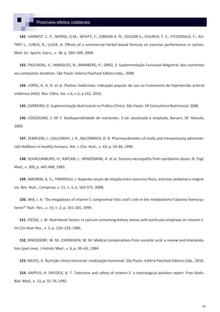 99
Possíveis efeitos colaterais
142. EARNEST, C. P., MORSS, G.M.; WYATT, F.; JORDAN A. N.; COLSON S.; CHURCH, T. S.; FITZGERALD, Y.; AU-
TREY L., JURCA, R.; LUCIA, A. Effects of a commercial herbal-based formula on exercise performance in cyclists.
Med. Sci. Sports. Exerc., v. 36, p. 504–509, 2004.
143. PASCHOAL, V.; MARQUES, N.; BRIMBERG, P.; DINIZ, S. Suplementação Funcional Magistral: dos nutrientes
aos compostos bioativos. São Paulo: Valeria Paschoal Editora Ltda., 2008.
144. LOPES, G. A. D. et al. Plantas medicinais: indicação popular de uso no tratamento de hipertensão arterial
sistêmica (HAS). Rev. Ciênc. Ext. v.6, n.2, p.152, 2010.
145. CARREIRO, D. Suplementação Nutricional na Prática Clínica. São Paulo: VP Consultoria Nutricional, 2008.
146. COZZOLINO, S. M. F. Biodisponibilidade de nutrientes. 3 ed. atualizada e ampliada, Barueri, SP: Manole,
2009.
147. ZEMPLENI, J.; GALLOWAY, J. R.; McCORMICK, D. B. Pharmacokinetics of orally and intravenously administe-
red riboflavin in healthy humans. Am. J. Clin. Nutr., v. 63, p. 54-66, 1996.
148. SCHACUMBURG, H.; KAPLAN, J.; WINDEBANK, A. et al. Sensory neuropathy from pyridoxine abuse. N. Engl.
Med., v. 309, p. 445-448, 1983.
149. AMORIM, A. G.; TIRAPEGUI, J. Aspectos atuais da relação entre exercício físico, estresse oxidativo e magné-
sio. Rev. Nutr., Campinas, v. 21, n. 5, p. 563-575, 2008.
150. MIX, J. A. “Do megadoses of vitamin C compromise folic acid’s role in the metabolismo f plasma homocys-
teine?” Nutr. Res., v. 19, n. 2, p. 161-165, 1999.
151. PIESSE, J. W. Nutritional factors in calcium containing kidney stones with particular emphasis on vitamin C.
Int Clin Nutr Rev., v. 5, p. 110–129, 1985.
152. RINGSDORF, W. M.; CHERASKIN, W. M. Medical complications from ascorbic acid: a review and interpreta-
tion (part one). J Holistic Med., v. 6, p. 49–63, 1984.
153. NAVES, A. Nutrição clínica funcional: modulação hormonal. São Paulo: Valéria Paschoal Editora Ltda., 2010.
154. KAPPUS, H. DIPLOCK, A. T. Tolerance and safety of vitamin E: a toxicological position report. Free Radic.
Biol. Med., v. 13, p. 55-74, 1992.
 