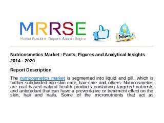 Nutricosmetics Market : Facts, Figures and Analytical Insights
2014 - 2020
Report Description
The nutricosmetics market is segmented into liquid and pill, which is
further subdivided into skin care, hair care and others. Nutricosmetics
are oral based natural health products containing targeted nutrients
and antioxidant that can have a preventative or treatment effect on the
skin, hair and nails. Some of the micronutrients that act as
 
