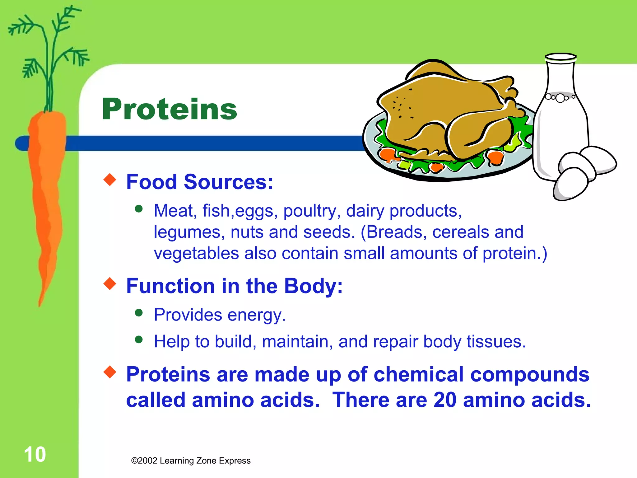 Proteins 
 Food Sources: 
 Meat, fish,eggs, poultry, dairy products, 
legumes, nuts and seeds. (Breads, cereals and 
vegetables also contain small amounts of protein.) 
 Function in the Body: 
 Provides energy. 
 Help to build, maintain, and repair body tissues. 
 Proteins are made up of chemical compounds 
called amino acids. There are 20 amino acids. 
©2002 10 Learning Zone Express 
 