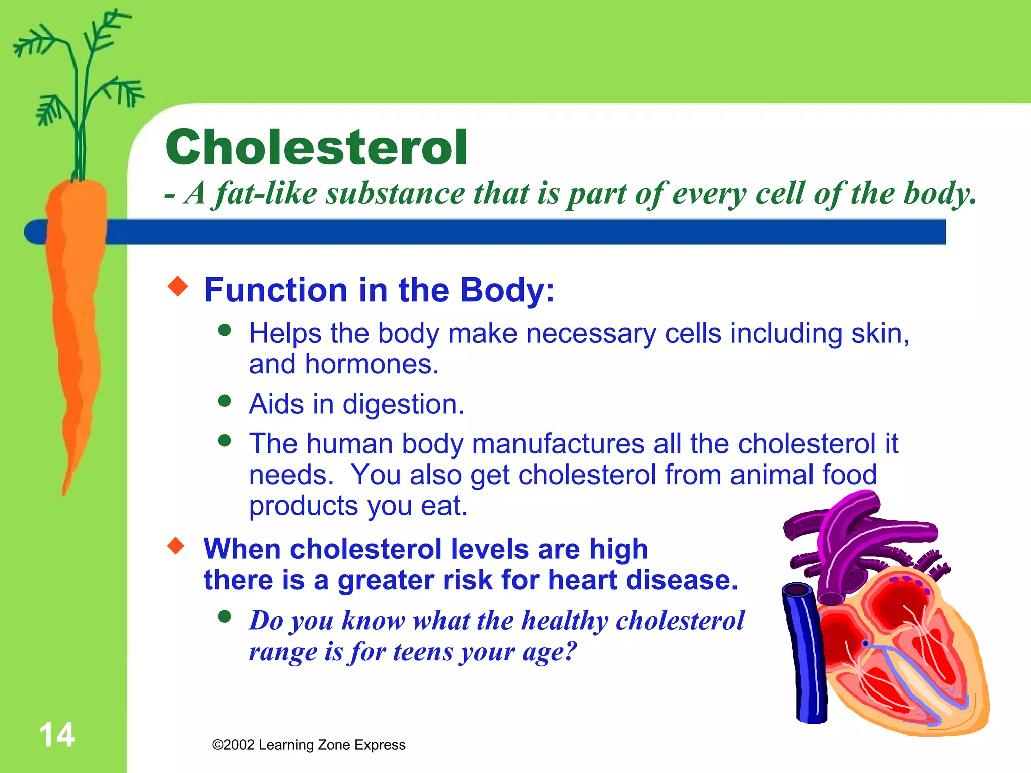 Cholesterol 
- A fat-like substance that is part of every cell of the body. 
 Function in the Body: 
 Helps the body make necessary cells including skin, 
and hormones. 
 Aids in digestion. 
 The human body manufactures all the cholesterol it 
needs. You also get cholesterol from animal food 
products you eat. 
 When cholesterol levels are high 
there is a greater risk for heart disease. 
 Do you know what the healthy cholesterol 
range is for teens your age? 
©2002 14 Learning Zone Express 
 