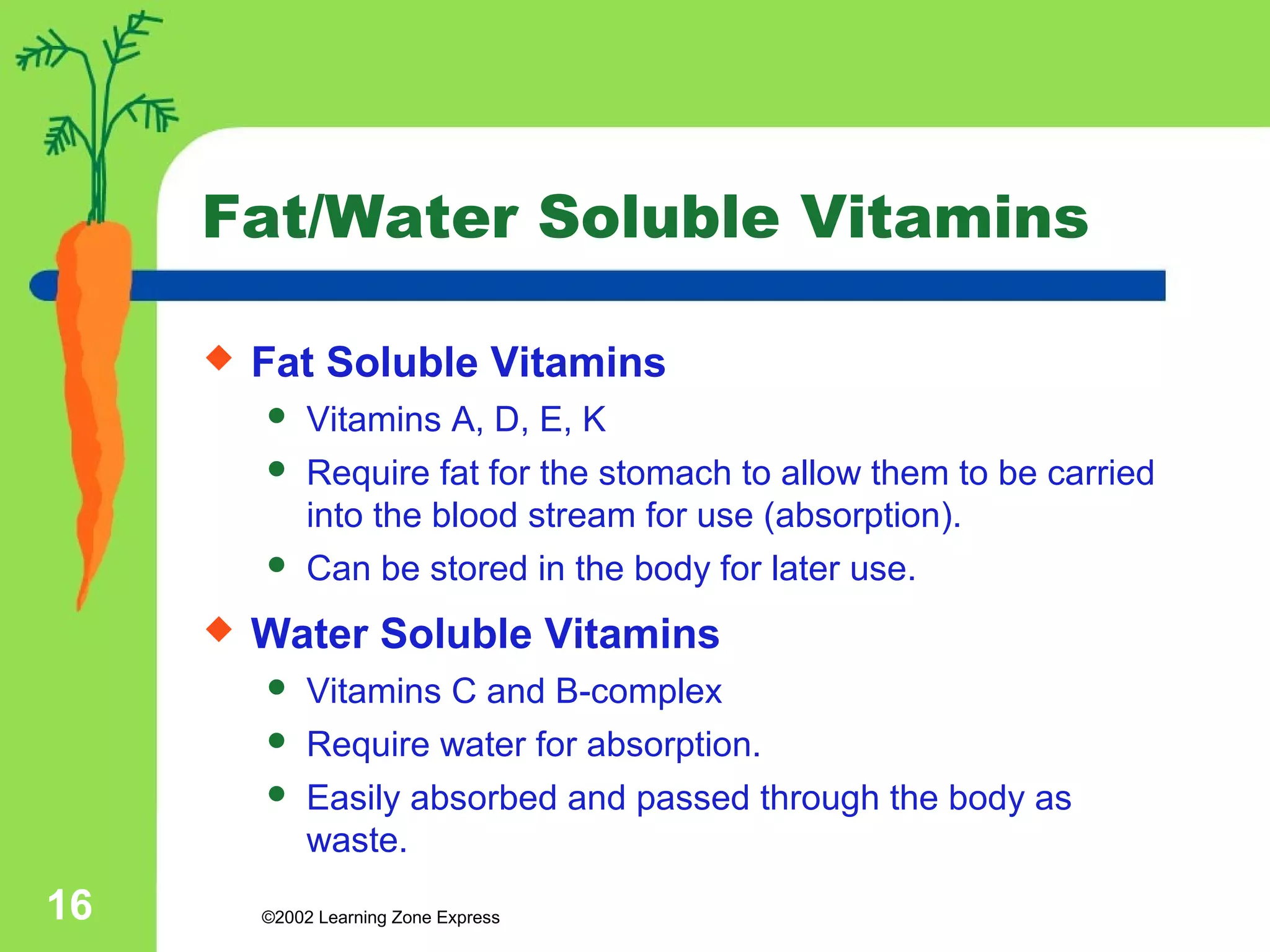 Fat/Water Soluble Vitamins 
 Fat Soluble Vitamins 
 Vitamins A, D, E, K 
 Require fat for the stomach to allow them to be carried 
into the blood stream for use (absorption). 
 Can be stored in the body for later use. 
 Water Soluble Vitamins 
 Vitamins C and B-complex 
 Require water for absorption. 
 Easily absorbed and passed through the body as 
waste. 
©2002 16 Learning Zone Express 
 