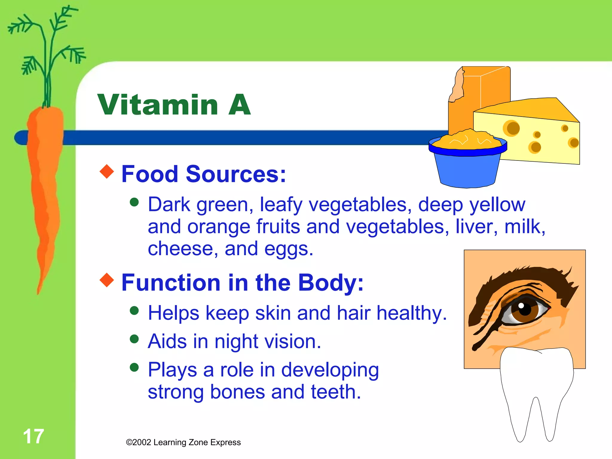 Vitamin A 
 Food Sources: 
 Dark green, leafy vegetables, deep yellow 
and orange fruits and vegetables, liver, milk, 
cheese, and eggs. 
 Function in the Body: 
 Helps keep skin and hair healthy. 
 Aids in night vision. 
 Plays a role in developing 
strong bones and teeth. 
©2002 17 Learning Zone Express 
 