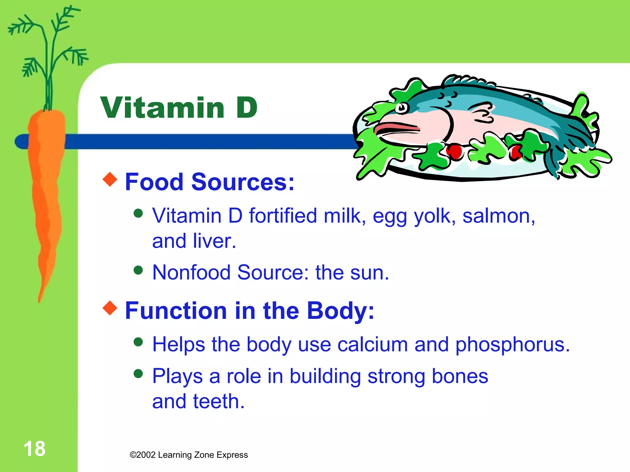 Vitamin D 
 Food Sources: 
 Vitamin D fortified milk, egg yolk, salmon, 
and liver. 
 Nonfood Source: the sun. 
 Function in the Body: 
 Helps the body use calcium and phosphorus. 
 Plays a role in building strong bones 
and teeth. 
©2002 18 Learning Zone Express 
 