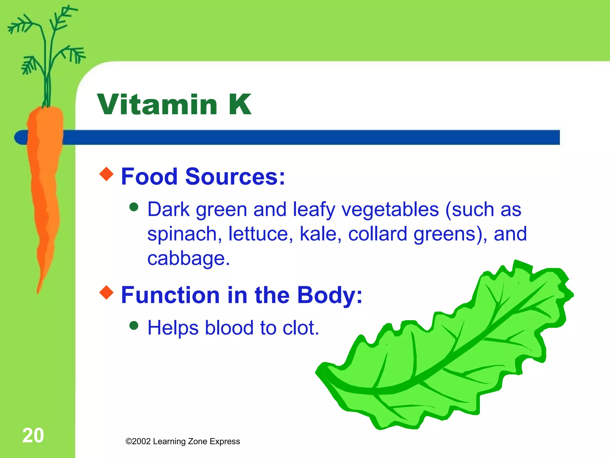 Vitamin K 
 Food Sources: 
 Dark green and leafy vegetables (such as 
spinach, lettuce, kale, collard greens), and 
cabbage. 
 Function in the Body: 
 Helps blood to clot. 
©2002 20 Learning Zone Express 
 