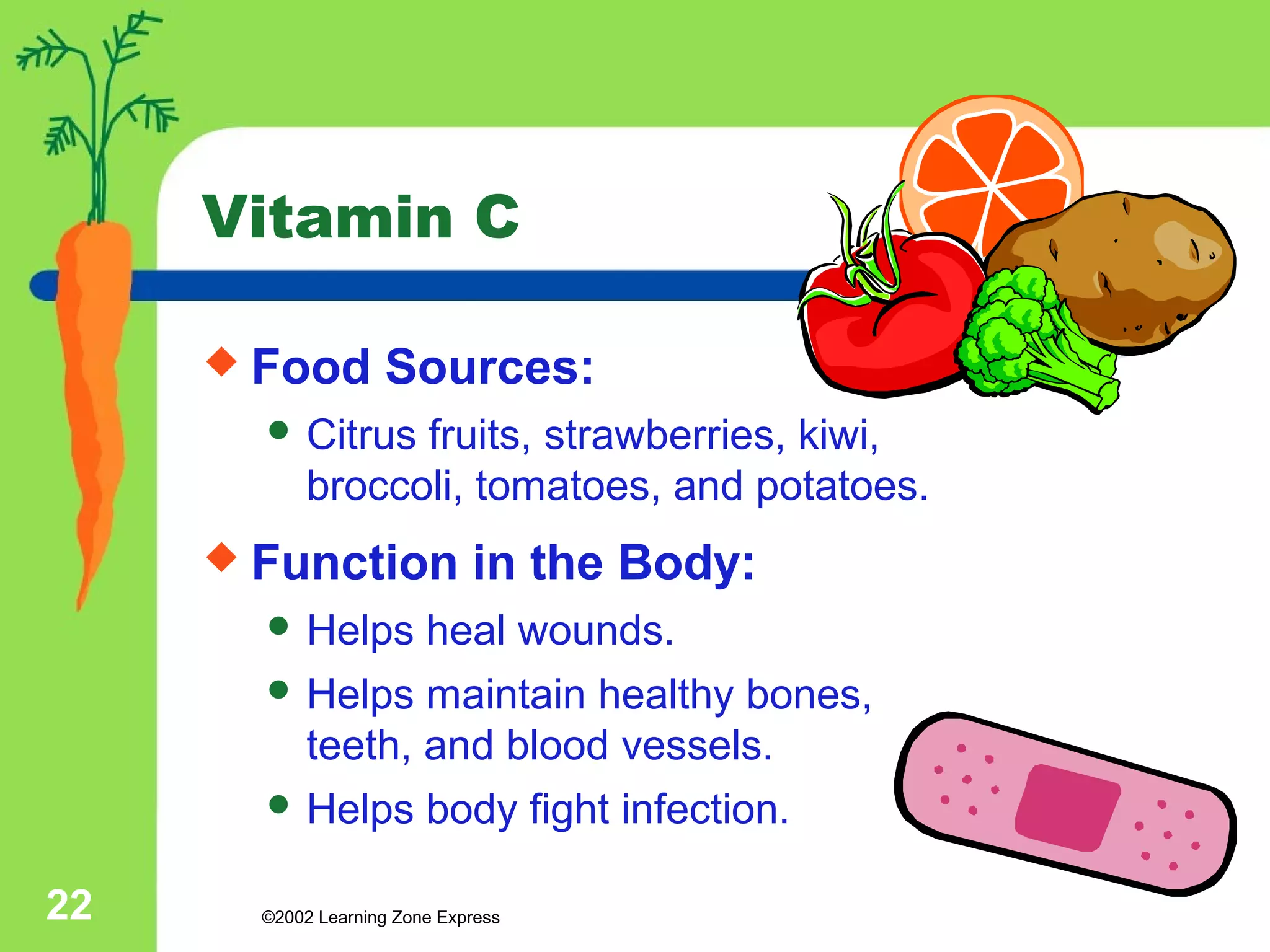 Vitamin C 
 Food Sources: 
 Citrus fruits, strawberries, kiwi, 
broccoli, tomatoes, and potatoes. 
 Function in the Body: 
 Helps heal wounds. 
 Helps maintain healthy bones, 
teeth, and blood vessels. 
 Helps body fight infection. 
©2002 22 Learning Zone Express 
 