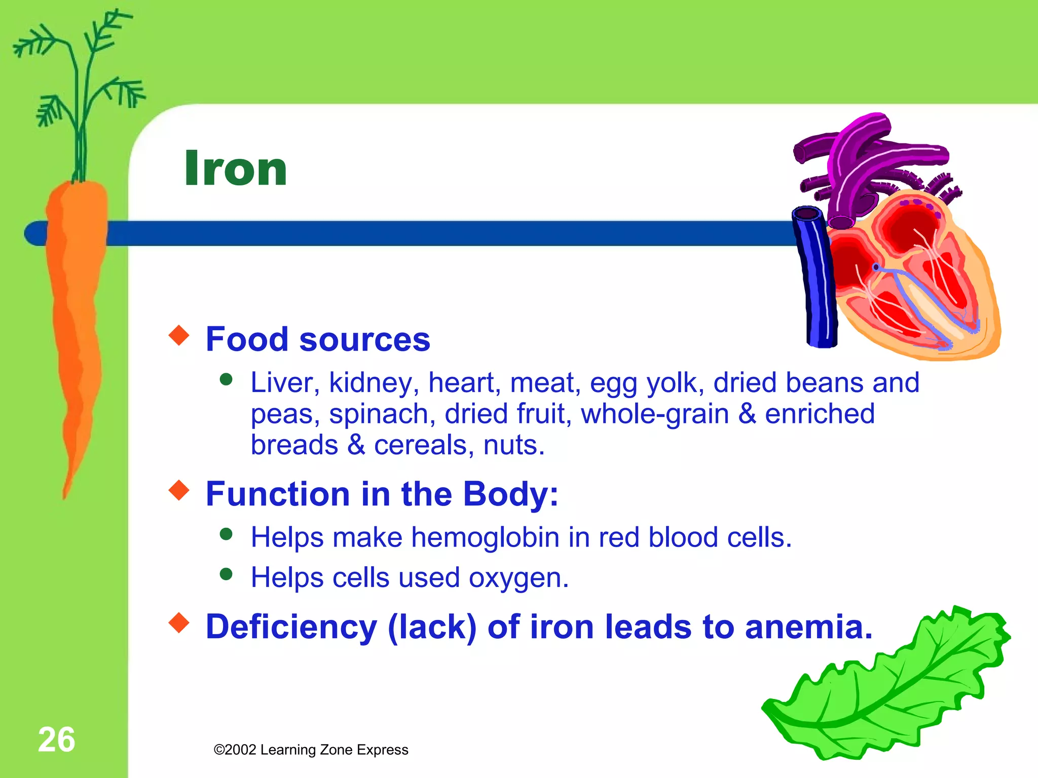 Iron 
 Food sources 
 Liver, kidney, heart, meat, egg yolk, dried beans and 
peas, spinach, dried fruit, whole-grain & enriched 
breads & cereals, nuts. 
 Function in the Body: 
 Helps make hemoglobin in red blood cells. 
 Helps cells used oxygen. 
 Deficiency (lack) of iron leads to anemia. 
©2002 26 Learning Zone Express 
 