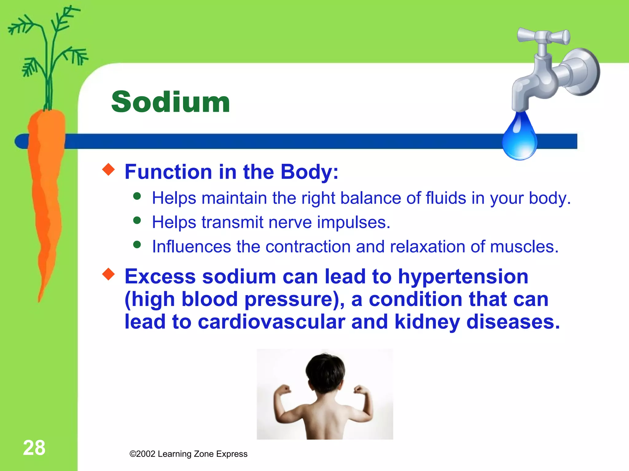 Sodium 
 Function in the Body: 
 Helps maintain the right balance of fluids in your body. 
 Helps transmit nerve impulses. 
 Influences the contraction and relaxation of muscles. 
 Excess sodium can lead to hypertension 
(high blood pressure), a condition that can 
lead to cardiovascular and kidney diseases. 
©2002 28 Learning Zone Express 
 