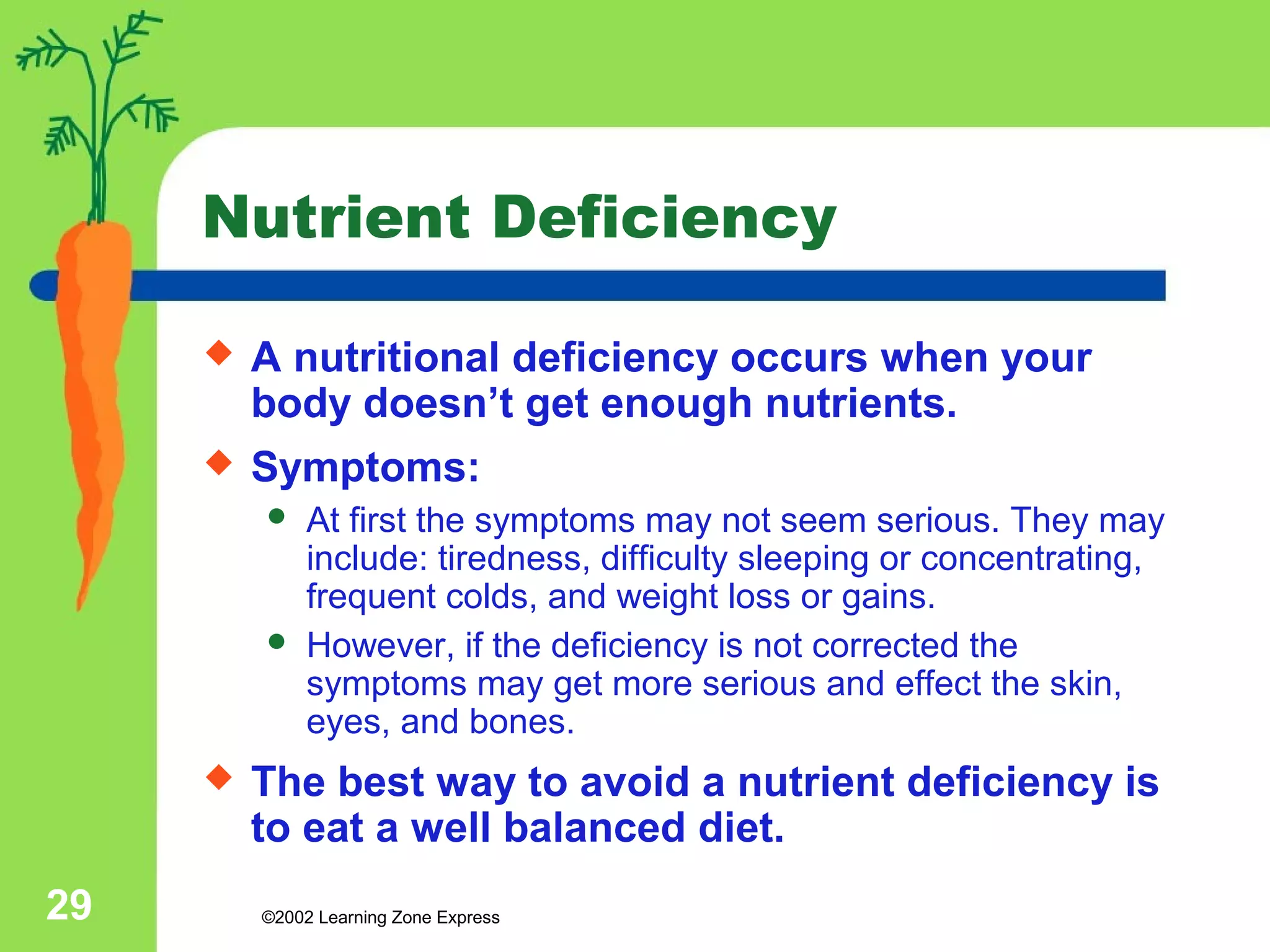 Nutrient Deficiency 
 A nutritional deficiency occurs when your 
body doesn’t get enough nutrients. 
 Symptoms: 
 At first the symptoms may not seem serious. They may 
include: tiredness, difficulty sleeping or concentrating, 
frequent colds, and weight loss or gains. 
 However, if the deficiency is not corrected the 
symptoms may get more serious and effect the skin, 
eyes, and bones. 
 The best way to avoid a nutrient deficiency is 
to eat a well balanced diet. 
©2002 29 Learning Zone Express 
 