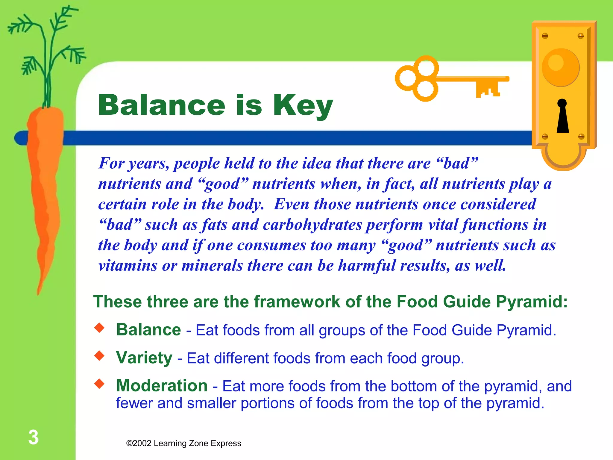 Balance is Key 
For years, people held to the idea that there are “bad” 
nutrients and “good” nutrients when, in fact, all nutrients play a 
certain role in the body. Even those nutrients once considered 
“bad” such as fats and carbohydrates perform vital functions in 
the body and if one consumes too many “good” nutrients such as 
vitamins or minerals there can be harmful results, as well. 
These three are the framework of the Food Guide Pyramid: 
 Balance - Eat foods from all groups of the Food Guide Pyramid. 
 Variety - Eat different foods from each food group. 
 Moderation - Eat more foods from the bottom of the pyramid, and 
fewer and smaller portions of foods from the top of the pyramid. 
©2002 3 Learning Zone Express 
 