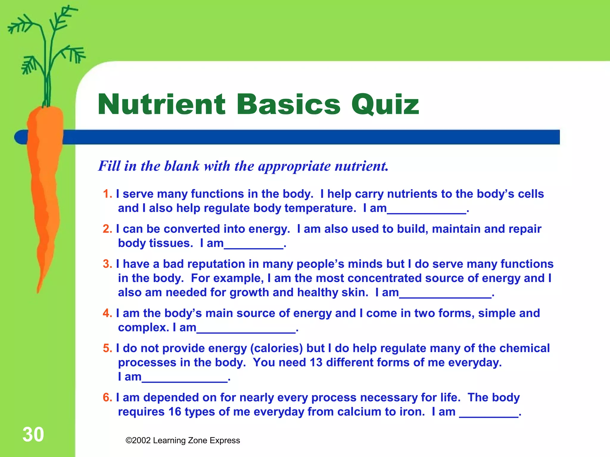 Nutrient Basics Quiz 
Fill in the blank with the appropriate nutrient. 
1. I serve many functions in the body. I help carry nutrients to the body’s cells 
and I also help regulate body temperature. I am____________. 
2. I can be converted into energy. I am also used to build, maintain and repair 
body tissues. I am_________. 
3. I have a bad reputation in many people’s minds but I do serve many functions 
in the body. For example, I am the most concentrated source of energy and I 
also am needed for growth and healthy skin. I am______________. 
4. I am the body’s main source of energy and I come in two forms, simple and 
complex. I am_______________. 
5. I do not provide energy (calories) but I do help regulate many of the chemical 
processes in the body. You need 13 different forms of me everyday. 
I am_____________. 
6. I am depended on for nearly every process necessary for life. The body 
requires 16 types of me everyday from calcium to iron. I am _________. 
©2002 30 Learning Zone Express 
 