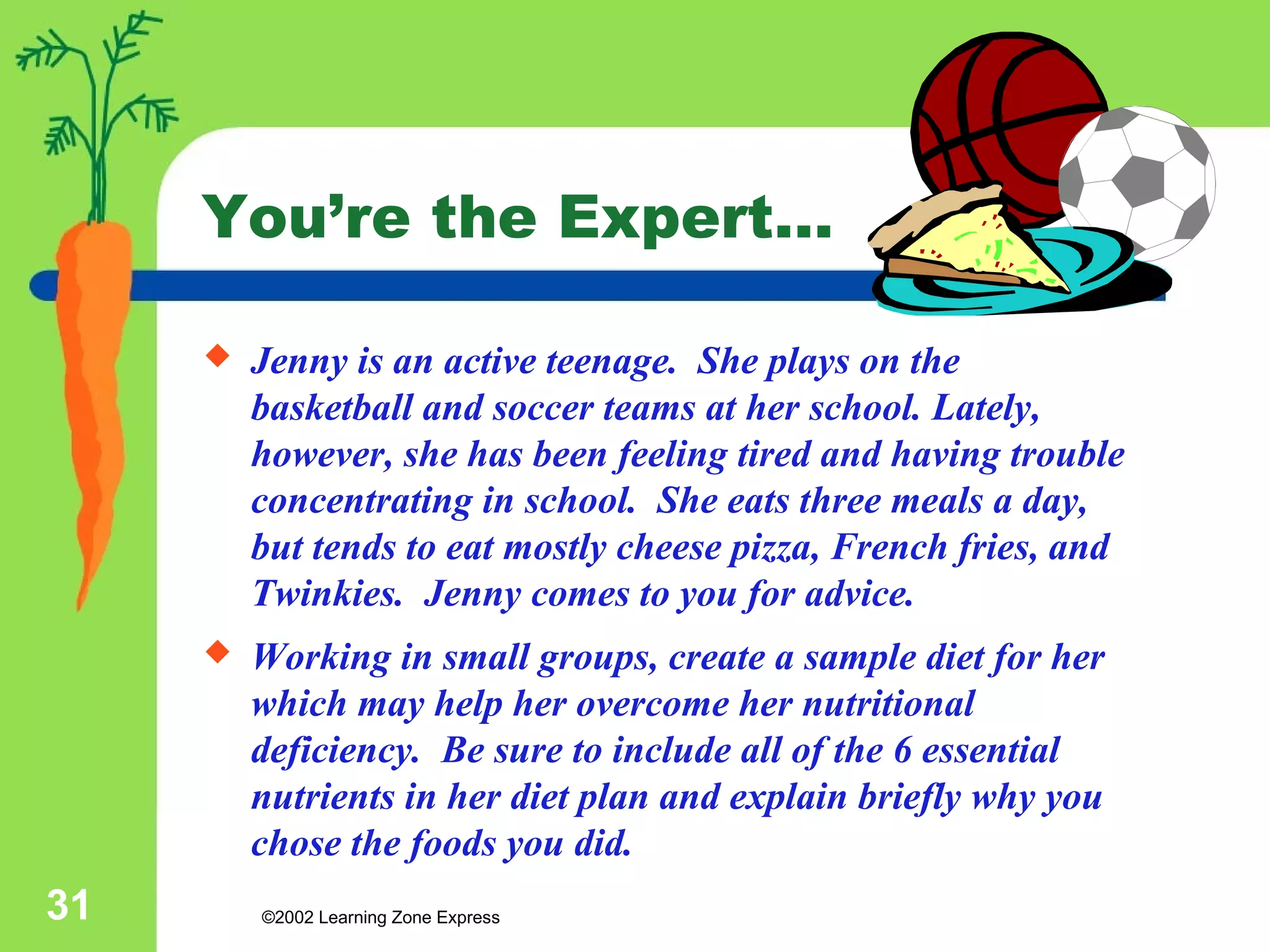 You’re the Expert… 
 Jenny is an active teenage. She plays on the 
basketball and soccer teams at her school. Lately, 
however, she has been feeling tired and having trouble 
concentrating in school. She eats three meals a day, 
but tends to eat mostly cheese pizza, French fries, and 
Twinkies. Jenny comes to you for advice. 
 Working in small groups, create a sample diet for her 
which may help her overcome her nutritional 
deficiency. Be sure to include all of the 6 essential 
nutrients in her diet plan and explain briefly why you 
chose the foods you did. 
©2002 31 Learning Zone Express 
 