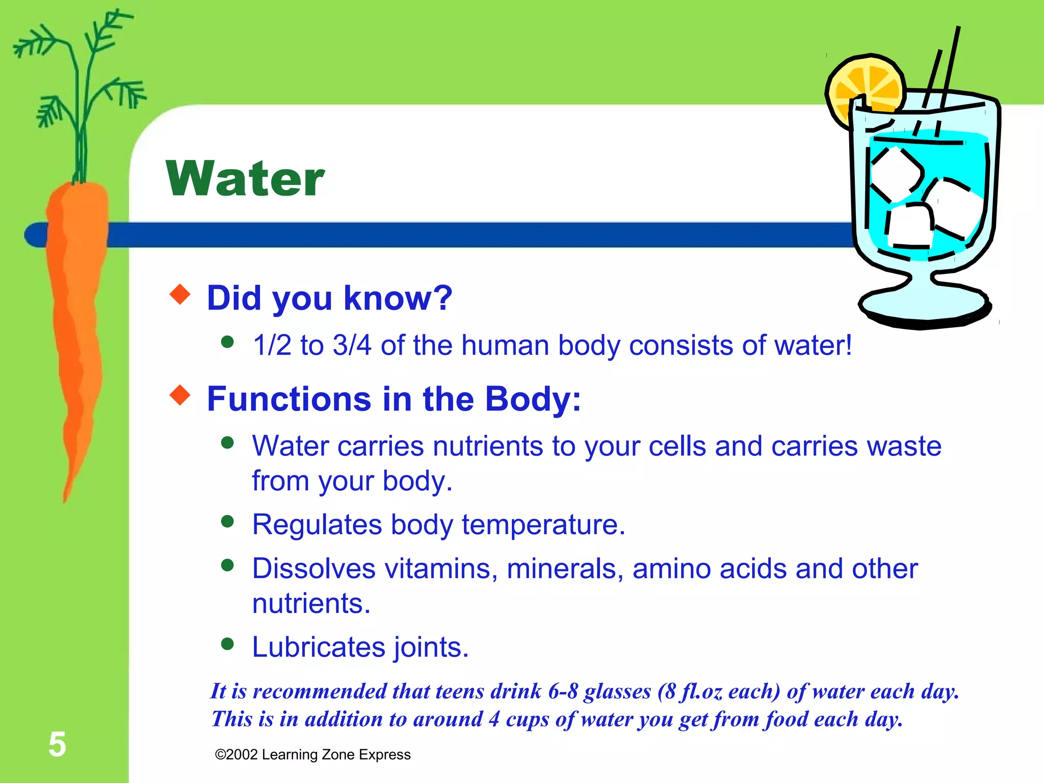 Water 
 Did you know? 
 1/2 to 3/4 of the human body consists of water! 
 Functions in the Body: 
 Water carries nutrients to your cells and carries waste 
from your body. 
 Regulates body temperature. 
 Dissolves vitamins, minerals, amino acids and other 
nutrients. 
 Lubricates joints. 
It is recommended that teens drink 6-8 glasses (8 fl.oz each) of water each day. 
This is in addition to around 4 cups of water you get from food each day. 
©2002 5 Learning Zone Express 
 