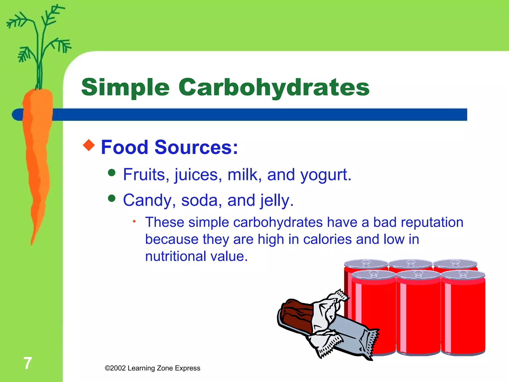 Simple Carbohydrates 
 Food Sources: 
 Fruits, juices, milk, and yogurt. 
 Candy, soda, and jelly. 
• These simple carbohydrates have a bad reputation 
because they are high in calories and low in 
nutritional value. 
©2002 7 Learning Zone Express 
 