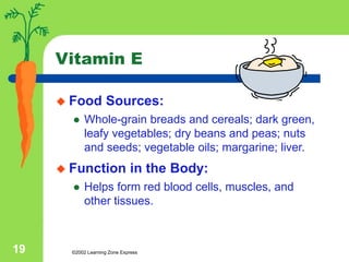 ©2002 Learning Zone Express
19
Vitamin E
 Food Sources:
 Whole-grain breads and cereals; dark green,
leafy vegetables; dry beans and peas; nuts
and seeds; vegetable oils; margarine; liver.
 Function in the Body:
 Helps form red blood cells, muscles, and
other tissues.
 