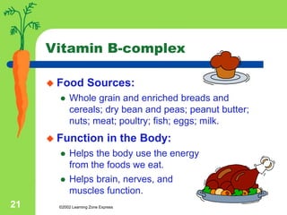 ©2002 Learning Zone Express
21
Vitamin B-complex
 Food Sources:
 Whole grain and enriched breads and
cereals; dry bean and peas; peanut butter;
nuts; meat; poultry; fish; eggs; milk.
 Function in the Body:
 Helps the body use the energy
from the foods we eat.
 Helps brain, nerves, and
muscles function.
 