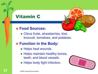 ©2002 Learning Zone Express
22
Vitamin C
 Food Sources:
 Citrus fruits, strawberries, kiwi,
broccoli, tomatoes, and potatoes.
 Function in the Body:
 Helps heal wounds.
 Helps maintain healthy bones,
teeth, and blood vessels.
 Helps body fight infection.
 