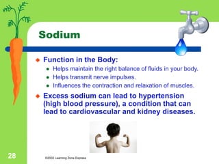 ©2002 Learning Zone Express
28
Sodium
 Function in the Body:
 Helps maintain the right balance of fluids in your body.
 Helps transmit nerve impulses.
 Influences the contraction and relaxation of muscles.
 Excess sodium can lead to hypertension
(high blood pressure), a condition that can
lead to cardiovascular and kidney diseases.
 