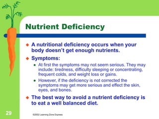 ©2002 Learning Zone Express
29
Nutrient Deficiency
 A nutritional deficiency occurs when your
body doesn’t get enough nutrients.
 Symptoms:
 At first the symptoms may not seem serious. They may
include: tiredness, difficulty sleeping or concentrating,
frequent colds, and weight loss or gains.
 However, if the deficiency is not corrected the
symptoms may get more serious and effect the skin,
eyes, and bones.
 The best way to avoid a nutrient deficiency is
to eat a well balanced diet.
 