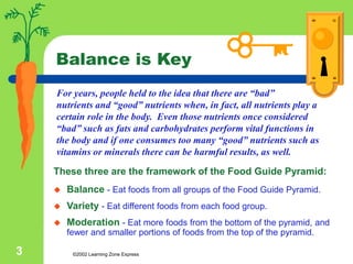 ©2002 Learning Zone Express
3
Balance is Key
These three are the framework of the Food Guide Pyramid:
 Balance - Eat foods from all groups of the Food Guide Pyramid.
 Variety - Eat different foods from each food group.
 Moderation - Eat more foods from the bottom of the pyramid, and
fewer and smaller portions of foods from the top of the pyramid.
For years, people held to the idea that there are “bad”
nutrients and “good” nutrients when, in fact, all nutrients play a
certain role in the body. Even those nutrients once considered
“bad” such as fats and carbohydrates perform vital functions in
the body and if one consumes too many “good” nutrients such as
vitamins or minerals there can be harmful results, as well.
 